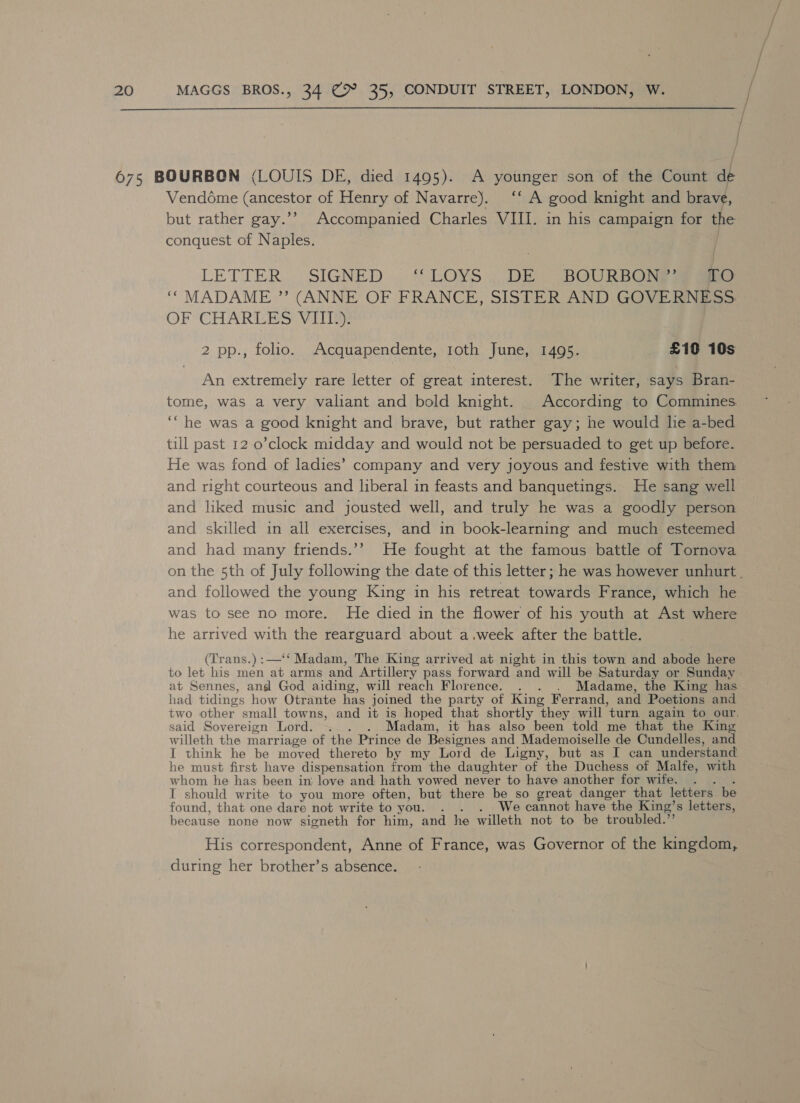  Venddme Canerotos of Henry of Navarre). ‘‘ A good knight and brave, but rather gay.’’ Accompanied Charles VIII. in his campaign for the conquest of Naples. LETTER, SIGNED .. “ LOYS ;| DE. BOURBON? aaa. ‘““ MADAME ” (ANNE OF FRANCE, SISTER AND GOVERNESS OF CHARLES ViIIIy: 2 pp., folio. Acquapendente, 1oth June, 1495. £10 10s An extremely rare letter of great interest. The writer, says Bran- tome, was a very valiant and bold knight. According to Commines. ‘“he was a good knight and brave, but rather gay; he would lie a-bed till past 12 o’clock midday and would not be persuaded to get up before. He was fond of ladies’ company and very joyous and festive with them and right courteous and liberal in feasts and banquetings. He sang well and liked music and jousted well, and truly he was a goodly person and skilled in all exercises, and in book-learning and much esteemed and had many friends.’’ He fought at the famous battle of Tornova on the 5th of July following the date of this letter; he was however unhurt . and followed the young King in his retreat towards France, which he was to see no more. He died in the flower of his youth at Ast where he arrived with the rearguard about a.week after the battle. (Trans.):—‘‘ Madam, The King arrived at night in this town and abode here to let his men at arms and Artillery pass forward and will be Saturday or Sunday at Sennes, angsl God aiding, will reach Florence. . . Madame, the King has had tidings how Otrante has joined the party of King Ferrand, and Poetions and two other small tow ns, and it is hoped that shortly they will ‘turn again to our. said Sovereign Lord. ._. . Madam, it has also been told me that the King willeth the marriage of the Prince de Besignes and Mademoiselle de Cundelles, and I think he be moved thereto by my Lord de Ligny, but as I can understand he must first have dispensation from the daughter of the Duchess of Malfe, with whom he has been in: love and hath vowed never to have another for wife. . I should write to you more often, but there be so great danger that letters be found, that one dare not write to you. : We cannot have the King’s letters, because none now signeth for him, and he willeth not to be troubled.” His correspondent, Anne of France, was Governor of the kingdom, during her brother’s absence.