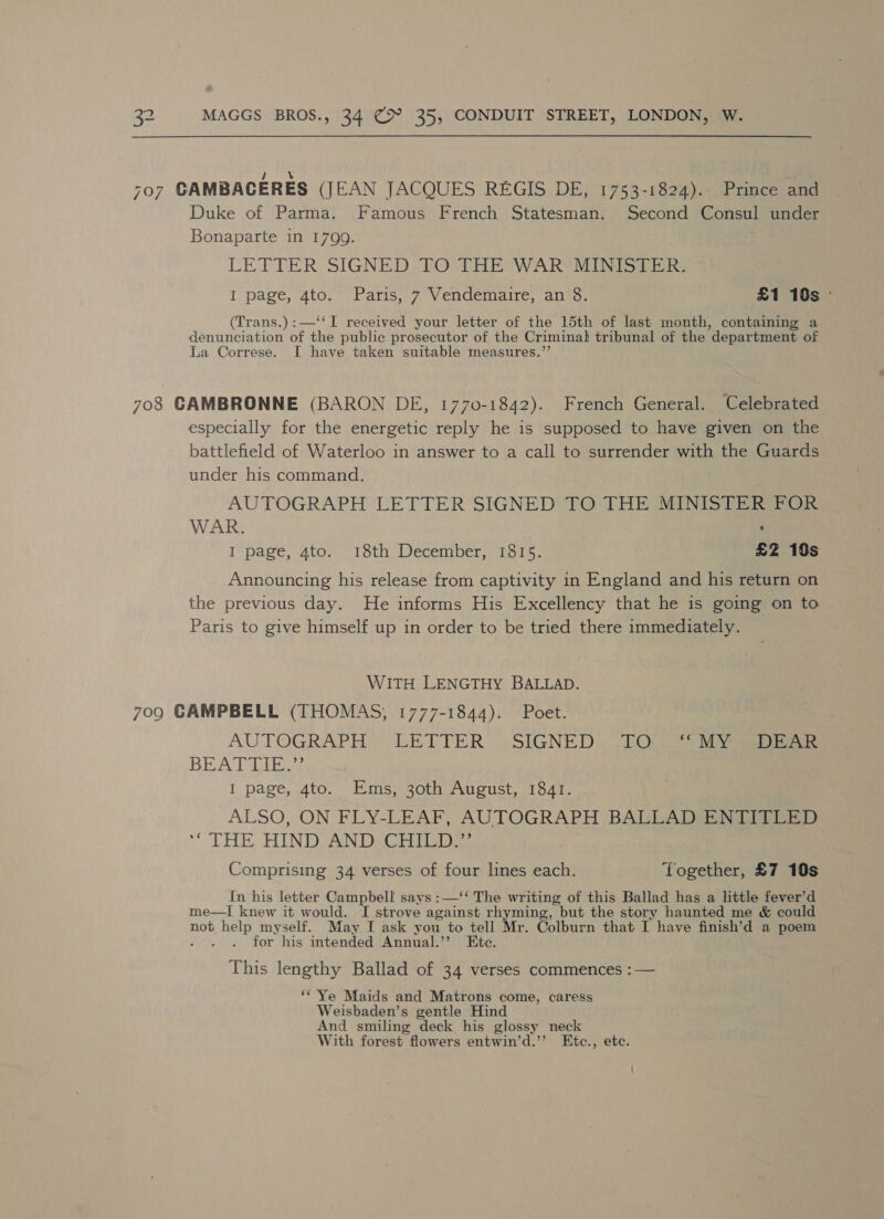 \ : -07 GAMBAGERES (JEAN JACQUES REGIS DE, 1753-1824). Prince and Duke of Parma. Famous French Statesman. Second Consul under Bonaparte in 1799. LETTER SIGNED TO THE WAR MINISTER. I page, 4to. Paris, 7 Vendemaire, an 8. £1 10s ° (Trans.):—‘‘I received your letter of the 15th of last month, containing a denunciation of the public prosecutor of the Criminal tribunal of the department of La Correse. I have taken suitable measures.’ 708 CAMBRONNE (BARON DE, 1770-1842). French General. Celebrated especially for the energetic reply he is supposed to have given on the battlefield of Waterloo in answer to a call to surrender with the Guards under his command. AUTOGRAPH LETTER SIGNED TO THE MINISTER POR WAR. : I page, 4to. 18th December, 1815. £2 19s Announcing his release from captivity in England and his return on the previous day. He informs His Excellency that he is going on to Paris to give himself up in order to be tried there immediately. WITH LENGTHY BALLAD. 709 GAMPBELL (THOMAS, 1777-1844). Poet. AUTOGRAPH LETTER) :SIGNED: lO ly BEAT LIRO I page, 4to. Ems, 30th August, 1841. ALSO, ON FLY-LEAF, AUTOGRAPH BALLAD ENTITLED THE HIN DOAN DRCrret Comprising 34 verses of four lines each. Together, £7 10s In his letter Campbell says :—‘‘ The writing of this Ballad has a little fever’d me—lI knew it would. I strove against rhyming, but the story haunted me &amp; could not pies myself. May I ask you to tell Mr. Colburn that I have finish’d a poem for his intended Annual.’”? Etc. This lengthy Ballad of 34 verses commences :— ‘* Ye Maids and Matrons come, caress Weisbaden’s gentle Hind And smiling deck his glossy neck With forest flowers entwin’d.”’ Etc. , ete.