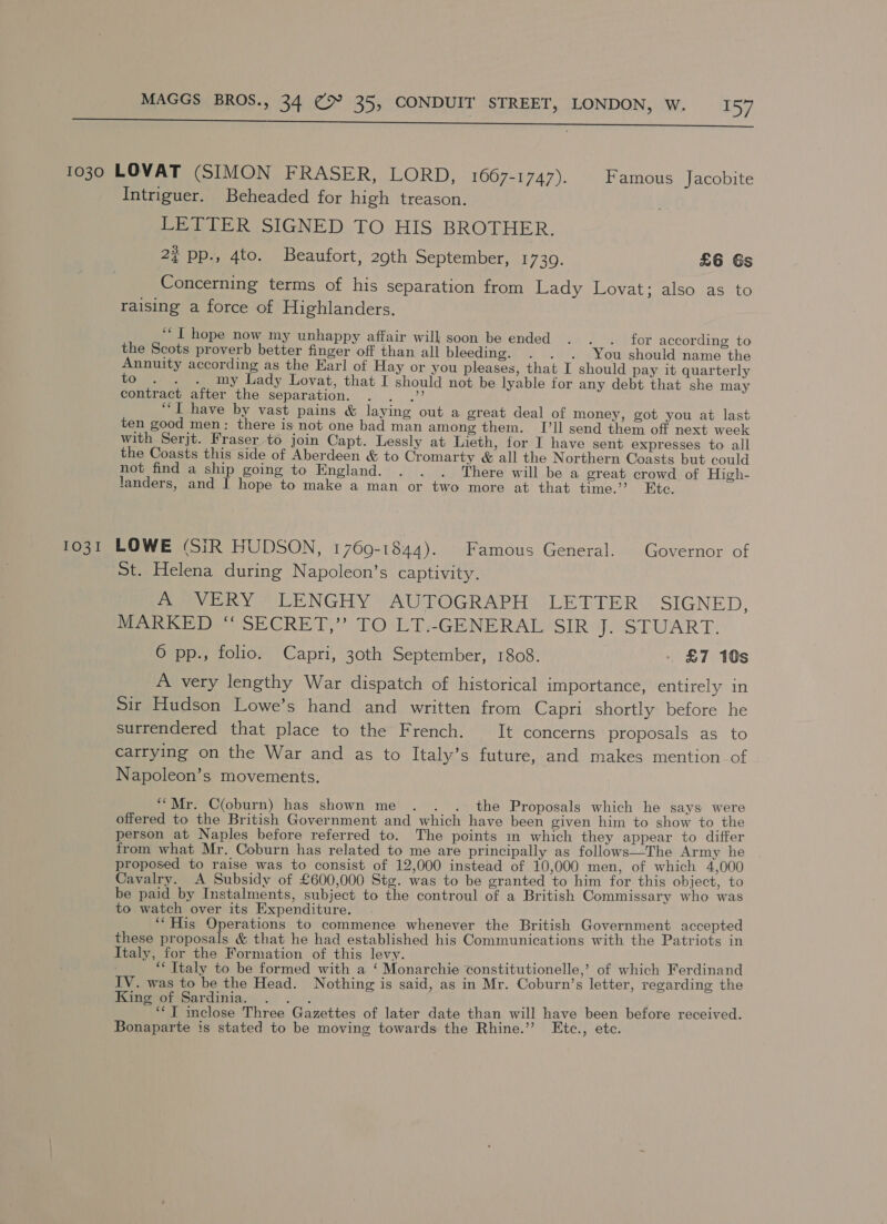 ss 1030 LOVAT (SIMON FRASER, LORD, 1667-1747). Famous Jacobite Intriguer. Beheaded for high treason. LETTER SIGNED TO HIS BROTHER. 2¢ pp., 4to. Beaufort, 29th September, 1 730: £6 Gs Concerning terms of his separation from Lady Lovat; also as to raising a force of Highlanders. ‘““I hope now my unhappy affair will soon be ended . . . for according to the Scots proverb better finger off than all bleeding. . . . You should name the Annuity according as the Earl of Hay or you pleases, that I should pay it quarterly to . . . my Lady Lovat, that I should not be lyable for any debt that she may contract after the separation. . . .” “I have by vast pains &amp; laying out a great deal of money, got you at last ten good men: there is not one bad man among them. I’ll send them off next week with Serjt. Fraser to join Capt. Lessly at Lieth, for I have sent expresses to all the Coasts this side of Aberdeen &amp; to Cromarty &amp; all the Northern Coasts but could not find a ship going to England. . . . There will be a great crowd of High- landers, and I hope to make a man or two more at that time.” Etc. 1031 LOWE (SiR HUDSON, 1769-1844). Famous General. Governor of St. Helena during Napoleon’s captivity. A VERY LENGHY AUTOGRAPH LETTER SIGNED, Pee SECRET,’ TOLT-GENERAL SIR eS LAVA RE: 6 pp., folio. Capri, 30th September, 1808. . &amp;7 10s A very lengthy War dispatch of historical importance, entirely in Sir Hudson Lowe’s hand and written from Capri shortly before he surrendered that place to the French. It concerns proposals as to carrying on the War and as to Italy’s future, and makes mention of Napoleon’s movements. “Mr. C(oburn) has shown me . . . the Proposals which he says were offered to the British Government and which have been given him to show to the person at Naples before referred to. The points mi which they appear to differ from what Mr. Coburn has related to me are principally as follows—The Army he proposed to raise was to consist of 12,000 instead of 10,000 men, of which 4,000 Cavalry. &lt;A Subsidy of £600,000 Stg. was to be granted to him for this object, to be paid by Instalments, subject to the controul of a British Commissary who was to watch over its Expenditure. ee ‘“His Operations to commence whenever the British Government accepted these proposals &amp; that he had established his Communications with the Patriots in Italy, for the Formation of this levy. A ch : ‘““ Italy to be formed with a ‘ Monarchie constitutionelle,’ of which Ferdinand IV. was to be the Head. Nothing is said, as in Mr. Coburn’s letter, regarding the King of Sardinia. . ... é ‘*T inclose Three Gazettes of later date than will have been before received. Bonaparte is stated to be moving towards the Rhine.’’ Etc., etc.