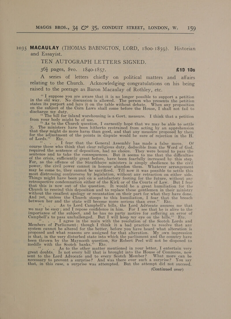  1035 MACAULAY (THOMAS BABINGTON, LORD, 1800-1859). Historian and Essayist. TEN AUTOGRAPH LETTERS SIGNED. 303 pages, 8vo. 1840-1857. £10 19s A series of letters chiefly on political matters and affairs relating to the Church. Acknowledging congratulations on his being raised to the peerage as Baron Macaulay of Rothley, etc. ‘‘ I suppose you are aware that it is no longer possible to support a petition in the old way. No discussion is allowed. The person who presents the petition states its purport and lays it on the table without debate. When any proposition on the subject of the Corn Laws shall come before the House, I shall not fail to discharge my duty. “* The bill for inland warehousing is a Govt. measure. I think that a petition from your body might be of use. —. ** As to the Church question, T earnestly hopé that we may be able to settle it. The ministers have been hitherto restrained from acting by an apprehension that they might do more harm than good, and that any measure proposed by them for the adjustment of the points in dispute would be sure of rejection in the H. of Lords.’ Etc. ““. . . I fear that the General Assembly has made a false move. Of course those who think that clear religious duty, deducible from the Word of God, required the sentence of deposition, had no choice. They were bound to pass the sentence and to take the consequences. But it seems to me that the difficulties of the crisis, sufficiently great before, have been fearfully increased by this step. For, as the offence of the Strathbaye ministers is simply obedience to the civil power, the civil power cannot in honour abandon them. Whatever arrangement may be come to, they cannot be sacrificed. Till now it was possible to settle this most distressing controversy by legislation, without any retraction on either side. Things might have been put on a satisfactory footing for the future, without any retrospective condemnation either of the Kirk or of the Courts of Law. But I fear that this is now out of the question. It would be a great humiliation for the Church to rescind this deposition and to replace these gentlemen in their ministry without the smallest apology or recantation on their part for what they have done. And yet, unless the Church stoops to this humiliation, I fear that the breach between her and the state will become more serious than ever.’ Etc. OE eae As to Lord Campbell’s bills, the Lord Advocate assures me that we may be easy; and I repose confidence in him. For I see that he is alive to the © importance of the subject, and he has no party motive for suffering an error of Campbell’s to pass unchallenged. But I will keep my eye on the bills.’? Etc. ““. . . J agree in the main with the resolution of the Scotch Lords and Members of Parliament; though I think it a bad practice to resolve that any system cannot be altered for the better, before you have heard what alteration is proposed and what reasons are assigned for that alteration. My own impression is that, in the very disturbed state into which the parliament and the country have been thrown by the Maynooth question, Sir Robert Peel will not be disposed to meddle with the Scotch banks.” Ete. ; Dae: As to the other matter mentioned in your letter, I entertain very great doubts. Is not every bill that is brought into the House of Commons, now sent to the Lord Advocate and to every Scotch Member? What more can be necessary to prevent a surprise? And was there ever such a surprise? You say that, in this case, a surprise was attempted. But the attempt did not succeed. (Continued over)