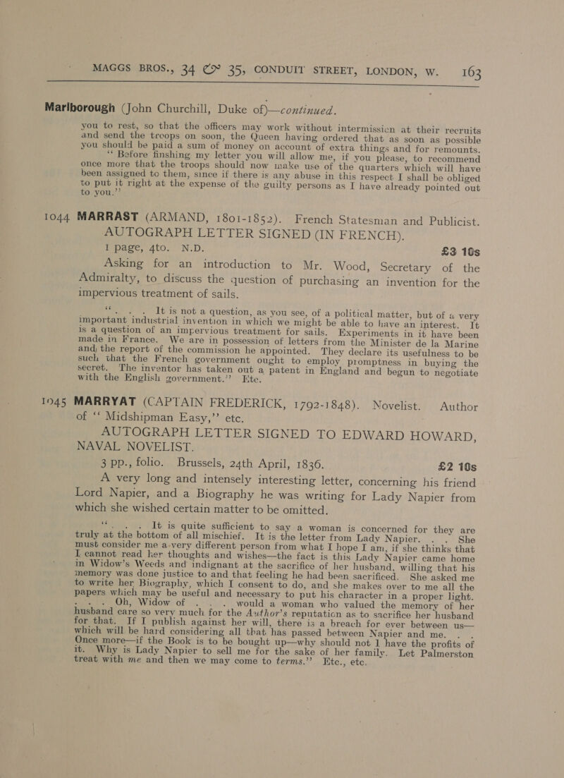 Marlborough (John Churchill, Duke of) —continued. you to rest, so that the officers may work without intermission at their recruits and send the treops on soon, the Queen having ordered that as soon as possible you should be paid a sum of money on account of extra things and for remounts. ‘‘ Botore finshing my letter you will allow me, if you please, to recommend once more that the troops should now make use of the quarters which will have - been assigned to them, since if there is any abuse in this respect I shall be obliged to put it right at the expense of the guilty persons as I have already pointed out to you.”’ 1044 MARRAST (ARMAND, 1801-1852). French Statesman and Publicist. AUTOGRAPH LETTER SIGNED (IN FRENCH), Wpaee, 4t0,.° N.D. £3 10s Asking for an introduction to Mr. Wood, Secretary of the Admiralty, to discuss the question of purchasing an invention for the impervious treatment of sails. It is not a question, as you see, of a political matter, but of a very important industrial invention in which we might be able to have an interest. Tt is a question of an imgervious treatment for sails. Experiments in it have been made in France. We are in possession of letters from the Minister de la Marine and; the report of the commission he appointed. They declare its usefulness to be such that the French government ought to employ promptness in buying the secret. The inventor has taken out a patent in England and begun to negotiate with the English government.’ Ete. 1945 MARRYAT (CAPTAIN FREDERICK, 1792-1848). Novelist. Author of ‘“ Midshipman Easy,”’’ etc. AUTOGRAPH LETTER SIGNED TO EDWARD HOWARD, NAVAL NOVELIST. 3 pp., folio. Brussels, 24th April, 1836. £2 10s A very long and intensely interesting letter, concerning his friend Lord Napier, and a Biography he was writing for Lady Napier from which she wished certain matter to be omitted. if It is quite sufficient to say a woman is concerned for they are truly at the bottom of all mischief. It is the letter from Lady Napier. . . She must consider me a-very different person from what I hope I am, if she thinks that I cannot read ker thoughts and wishes—the fact is this Lady Napier came home in Widow’s Weeds and’ indignant at the sacrifice of her husband, willing that his memory was done justice to and that feeling he had been sacrificed. She asked me to write her Biography, which I consent to do, and she makes over to me all the papers which may be useful and necessary to put his character in a proper light. : Oh, Widow of . . . would a woman who valued the memory of her husband care so very much for the Author’s reputaticn as to sacrifice her husband for that. If I publish against her will, there is a breach for ever between us— which will be hard considering all that has passed between Napier and me. . . Once more—if the Book is to be bought up—why should not 1 have the profits of it. Why is Lady Napier to sell me for the sake of her family. Let Palmerston treat with me and then we may come to terms.”’ Kte., ete.