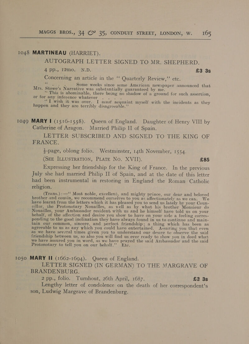  1048 MARTINEAU (HARRIET). AUTOGRAPH LETTER SIGNED TO MR. SHEPHERD. 4 pp., T2@mo. IN.D. £3 3s Concerning an article in the ‘‘ Quarterly Review,” etc. fe Some weeks since some American newspaper announced that Mrs. Stowe’s Narrative was substantialiy guaranteed by me. * This is abominable, there being no shadow of a ground for such assertion, or tor any inference whatever eran F ‘I wish it was over. I must acquaint myself with the incidents as they happen and they are terribly disagreeable.” 1049 MARY I (1516-1558). Queen of England. Daughter of Henry VIII by Catherine of Aragon. Married Philip II of Spain. LETTER SUBSCRIBED AND SIGNED TO THE KING OF FRANCE. $-page, oblong folio. Westminster, 14th November, 1554. (SEE ILLUSTRATION, PLATE No. XVII). £85 Expressing her friendship for the King of France. In the previous July she had married Philip II of Spain, and at the date of this letter had been instrumental in restoring in England the Roman Catholic religion. (Trans.) :—‘* Most noble, excellent, and mighty prince, our dear and beloved brother and cousin, we recommend ourselves to you as affectionately as we cau. We have learnt from the letters which it has pleased you to send us lately by your Coun- cillor, the Protonotary Nouailles, as well as by what his brother Monsieur de Nouailles, your Ambassador resident with us and he himself have told us on your behalf, of the affection and desire you show to have on your side a feeling corres- ponding to the good inclination they have always found in us to continue and main- tain our common, sincere, and perfect friendship; a thing which has been as agreeable to us as any which you could have entertained. Assuring you that even as we have several times given you to understand our desire to observe the said friendship between us, so also you will find us ever ready to show you in deed what we have assured you in word, as we have prayed the said Ambassador and the said Protonotary to tell you on our behalf.’’ Ete. 1050 MARY Il (1662-1694). Queen of England. LETTER SIGNED (IN GERMAN) TO THE MARGRAVE OF BRANDENBURG. | 2 pp., folio. Turnhout, 26th April, 1687. £3 3s Lengthy letter of condolence on the death of her correspondent‘s son, Ludwig Margrave of Brandenburg.