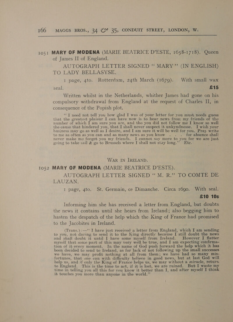  of James II of England. AUTOGRAPH LETTER SIGNED “ MARY” (IN ENGLISH) TO. LADY BELBASYSE: I page, 4to. Rotterdam, 24th March (1679). With small wax seal, £15 Written whilst in the Netherlands, whither James had gone on his compulsory withdrawal from England at the request of Charles II, in consequence of the Popish plot. ‘© T need not tell you hew glad I was of your letter for you must needs guess that the greatest plaisur I can have now is to hear news from my friends of the number of which I am sure you are, and tho you did not follow me I know so well the cause that hindered you, that I shall never suspect it unkyndnesse. I wish your business may go as well as I desire, and I am sure it will be well for you. Pray write to me as often as you can and as many news as you know . . ._ for absence shal! never make me forget you my friends. J cannot say more to you for we are just going to take sail &amp; go to Brussels where I shall not stay long.” Ete. WAR IN IRELAND. AUTOGRAPH LETTER SIGNED ‘“ M. R.”? TO COMTE DE LAUZAN. I page, 4to. St. Germain, ce Dimanche. Circa 1690. With seal. £10 10s Informing him she has received a letter from England, but doubts the news it contains until she hears from Ireland; also begging him to hasten the despatch of the help which the King of France had promised to the Jacobites in Ireland. (Trans.) :-—‘‘ T have just received a letter from England, which I am sending to you, not daring to send it to the King directly because I still doubt the news and shall doubt it until I have some myself from Ireland. However I flatter myself that some part of this may very well be true, and I am expecting confirma- tion of it every moment. In the name of God push forward the help which it has been decided to send to Ireland, as for lack of not following up the small successes we have, we may profit nothing at all from them; we have had so many mis- fortunes, that one can with difficulty believe in good news, but at last God will help us, and if only the King of France helps us, we may without a miracle, return to England. This is the time to act, if it is lost, we are ruined. But I waste my time in telling you all this for you know it better than I, and after myself I think it touches you more than anyone in the world.”’
