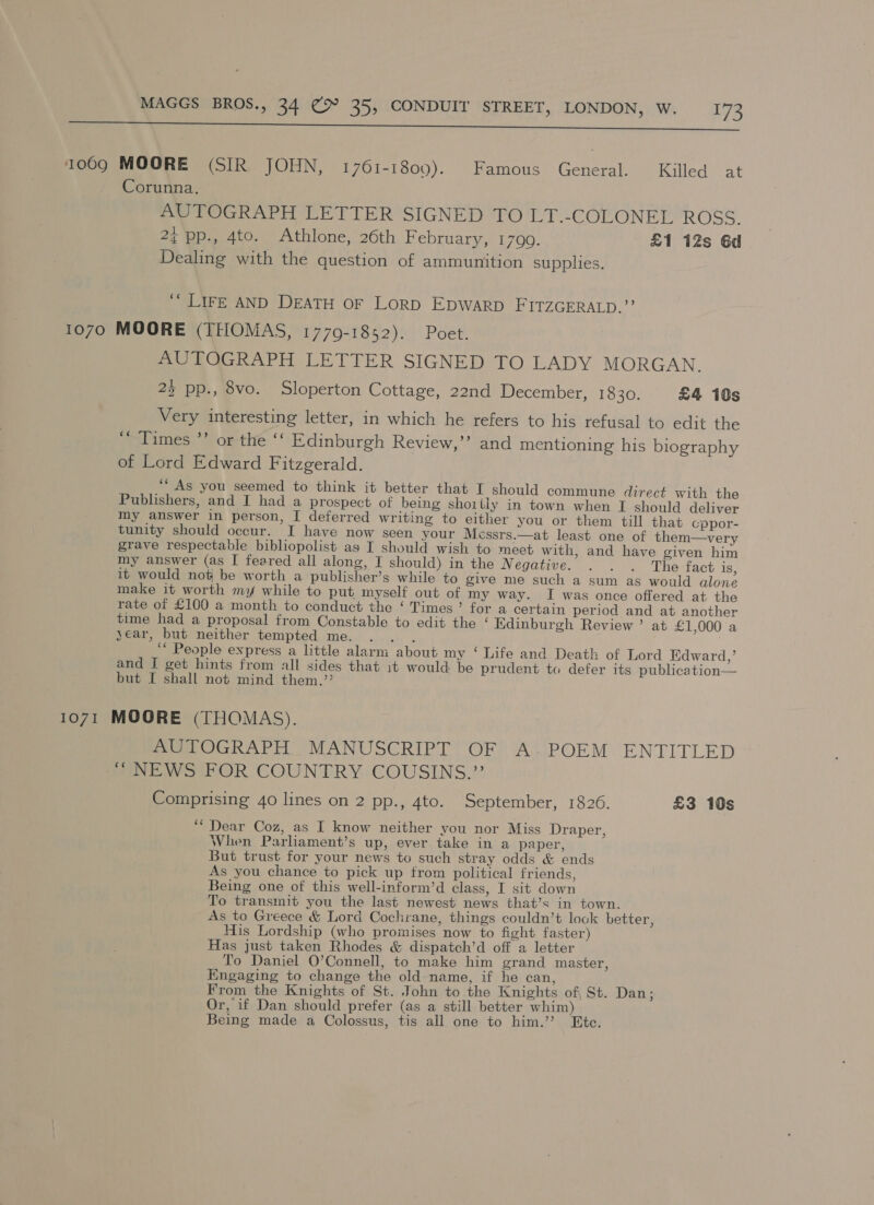 I i a AE 1009 MOORE (SIR JOHN, 1761-1809). Famous General. Killed at Corunna. me POGRAPH LETTER SIGNED TO LT.-COLONEL ROSS. 2¢ pp., 4to. Athlone, 26th F ebruary, 1790. £1 12s 6d Dealing with the question of ammunition supplies. “LIFE AND DEATH OF LorpD EpWarp FITZGERALD.” 1070 MOORE (THOMAS, 1779-1852). Poet. AUTOGRAPH LETTER SIGNED TO LADY MORGAN. 23 pp., 8vo. Sloperton Cottage, 22nd December, 1830. £4 10s Very interesting letter, in which he refers to his refusal to edit the ‘Times ’’ or the ‘‘ Edinburgh Review,” and mentioning his biography of Lord Edward Fitzgerald. ‘As you seemed to think it better that I should commune direct with the Publishers, and I had a prospect of being shoilly in town when I should deliver my answer in person, I deferred writing to either you or them till that cppor- tunity should occur. I have now seen your Messrs.—at least one of them—very grave respectable bibliopolist as I should wish to meet with, and have given him my answer (as I feared all along, I should) in the Negative. . . . The fact is, it would not be worth a publisher’s while to give me such a sum as would alone make it worth my while to put myself out of my way. I was once offered at the rate of £100 a month to conduct the ‘ Times’ for a certain period and at another time had a proposal from Constable to edit the ‘ Kdinburgh Review ’ at £1,000 a year, but neither tempted me. ibs ‘““ People express a little alarm about my ‘ Life and Death of Lord Edward,’ and I get hints from all sides that it would be prudent to defer its publication— but I shall not mind them.”’ 1071 MOORE (THOMAS). AUTOGRAPH MANUSCRIPT OF A. POEM ENTITLED “NEWS FOR COUNTRY COUSINS.”’ Comprising 40 lines on 2 pp., 4to. September, 1826. £3 10s ‘“ Dear Coz, as I know neither you nor Miss Draper, When Parlament’s up, ever take in a paper, But trust for your news to such stray odds &amp; ends As you chance to pick up trom political friends, Being one of this well-inform’d class, I sit down To transmit you the last newest news that’s in town. As to Greece &amp; Lord Cochrane, things couldn’t lock better, His Lordship (who promises now to fight faster) Has just taken Rhodes &amp; dispatch’d off a letter To Daniel O’Connell, to make him grand master, Engaging to change the old name, if he can, From the Knights of St. John to the Knights of, St. Dan; Or, if Dan should prefer (as a still better whim) Being made a Colossus, tis all one to him.’’? Ete.