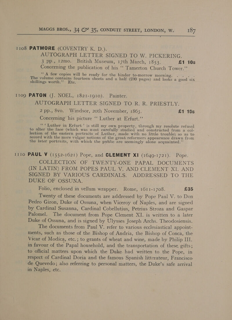 eee... 1108 PATMORE (COVENTRY K. D.). AUTOGRAPH LETTER SIGNED TO W. PICKERING. 3. pp., 12mo. British Museum, 17th March, 1853. £1 10s Concerning the publication of his ‘‘ Tamerton Church Tower.”’ ‘““ A few copies will be ready for the binder to-morrow WOMAN. | Ue yet. The volume contains fourteen sheets and a half (230 pages) and looks a good six shilings worth.’’ Ete. 1109 PATON (J. NOEL, 1821-1910). Painter. AUTOGRAPH LETTER SIGNED TO R. R. PRIESTLY. 2 pp., 8vo. Windsor, 20th November, 1863. £1 10s Concerning his picture ‘‘ Luther at Erfurt.’’ ““QDuther in Erfurt’ is still my own property, through my resolute refusal to alter the face (which was most carefully studied and constructed from a col- lection of the eastern portraits of Luther, made with no little trouble) so as to accord with the more vulgar notions of the great reformers appearance drawn from the later portraits, with which the public are seemingly alone acquainted.”’ 1110 PAUL V (1552-1621) Pope, and GLEMENT XI (1649-1721). Pope. COLLECTION OF TWENTY-ONE PAPAL DOCUMENTS (IN LATIN) FROM POPES PAUL V. AND CLEMENT XI. AND SIGNED BY VARIOUS CARDINALS. ADDRESSED TO THE DUKE OF OSSUNA. Folio, enclosed in vellum wrapper. Rome, 1611-1708. £35 Twenty of these documents are addressed by Pope Paul V. to Don Pedro Giron, Duke of Ossuna, when Viceroy of Naples, and are signed by Cardinal Susanna, Cardinal Cobellutius, Petrius Stroza and Gaspar Palomel. The document from Pope Clement XI. is written to a later Duke of Ossuna, and is signed by Ulysses Joseph Archs. Theodosiensis. The documents from Paul V. refer to various ecclesiastical appoint- ments, such as those of the Bishop of Andria, the Bishop of Conca, the Vicar of Modica, etc.; to grants of wheat and wine, made by Philip III. in favour of the Papal household, and the transportation of these gifts; to official matters upon which the Duke had written to the Pope, in respect of Cardinal Doria and the famous Spanish litterateur, Francisco. de Quevedo; also referring to personal matters, the Duke’s safe arrival in Naples, etc.