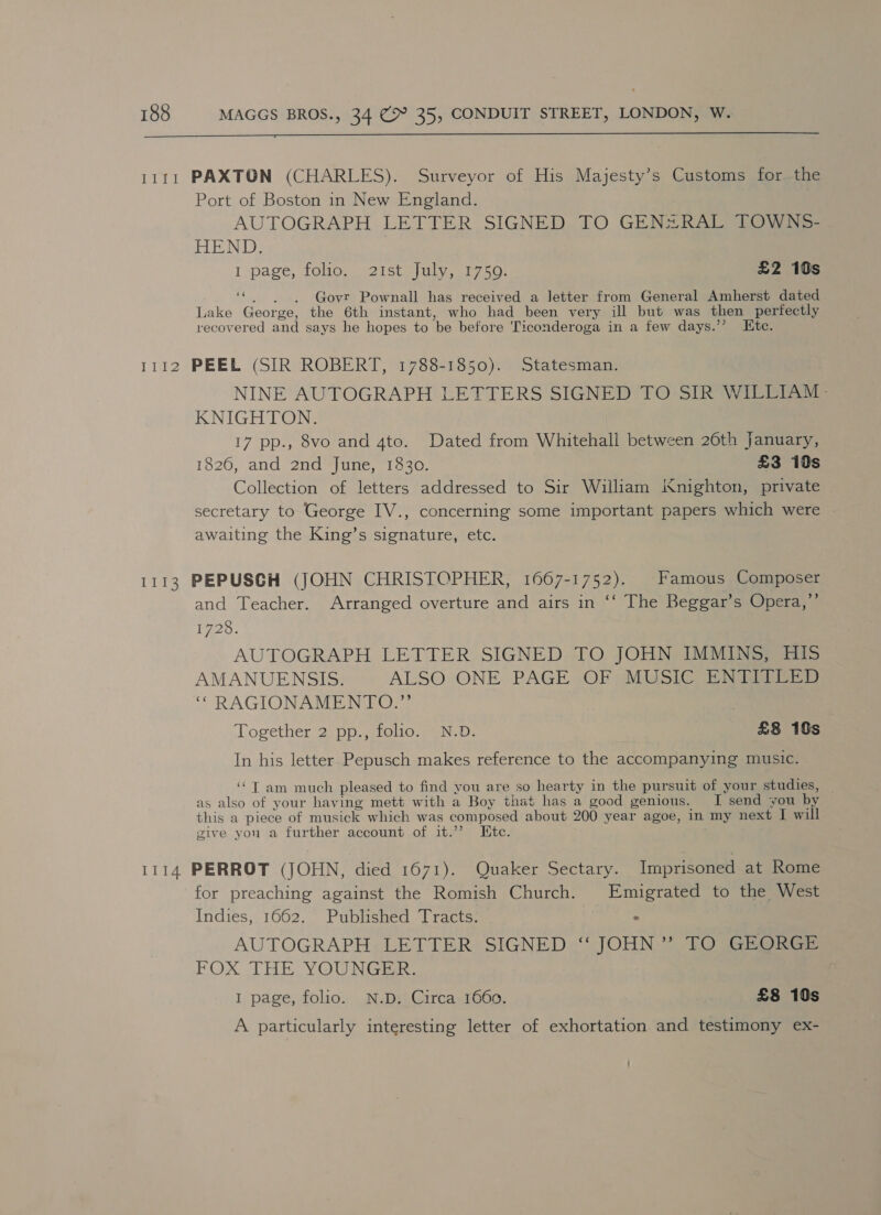  1111 PAXTON (CHARLES). Surveyor of His Majesty’s Customs for the Port of Boston in New England. AUTOGRAPH LETTER SIGNED TO GEN#+RAL TOWNS- HEND. } I page, folios 2istsiuly, 1750) £2 10s 3 Govr Pownall has received a letter from General Amherst dated Lake George, the 6th instant, who had been very ill but was then perfectly recovered and says he hopes to be before Ticonderoga in a few days.’’ Etc. 1112 PEEL (SIR ROBERT, 1788-1850). Statesman. NINE AUTOGRAPH LETTERS SIGNED TO SIR WILLIAM - KNIGHTON. 17 pp., 8vo and 4to. Dated from Whitehall between 26th January, 1826, and 2nd June, 1830. £3 10s Collection of letters addressed to Sir William iXnighton, private secretary to George IV., concerning some important papers which were awaiting the King’s signature, etc. 1113 PEPUSCGH (JOHN CHRISTOPHER, 1667-1752). Famous Composer and Teacher. Arranged overture and airs in ‘‘ The Beggar’s Opera,’’ 1725, AUTOGRAPH LETTER SIGNED TO JOHN IMMINS, HIs AMANUENSIS. ALSO ONE PAGE OF MUSIC ENTITLED ‘“ RAGIONAMENTO.” Together 25 ppg. gio, Na: £8 10s In his letter Pepusch makes reference to the accompanying music. ‘‘T am much pleased to find you are so hearty in the pursuit of your studies, as also of your having mett with a Boy that has a good genious. I send you by this a piece of musick which was composed about 200 year agoe, in my next I will give you a further account of it.’”’ Ete. 1114 PERROT (JOHN, died 1671). Quaker Sectary. Imprisoned at Rome for preaching against the Romish Church. Emigrated to the West Indies, 1662. Published Tracts. : AUTOGRAPH LETTER SIGNED ‘‘ JOHN ”’ TO GEORGE FOX THE YOUNGER. ¢ I page, folio. N.D, Circa 1660. : £8 10s A particularly interesting letter of exhortation and testimony ex-