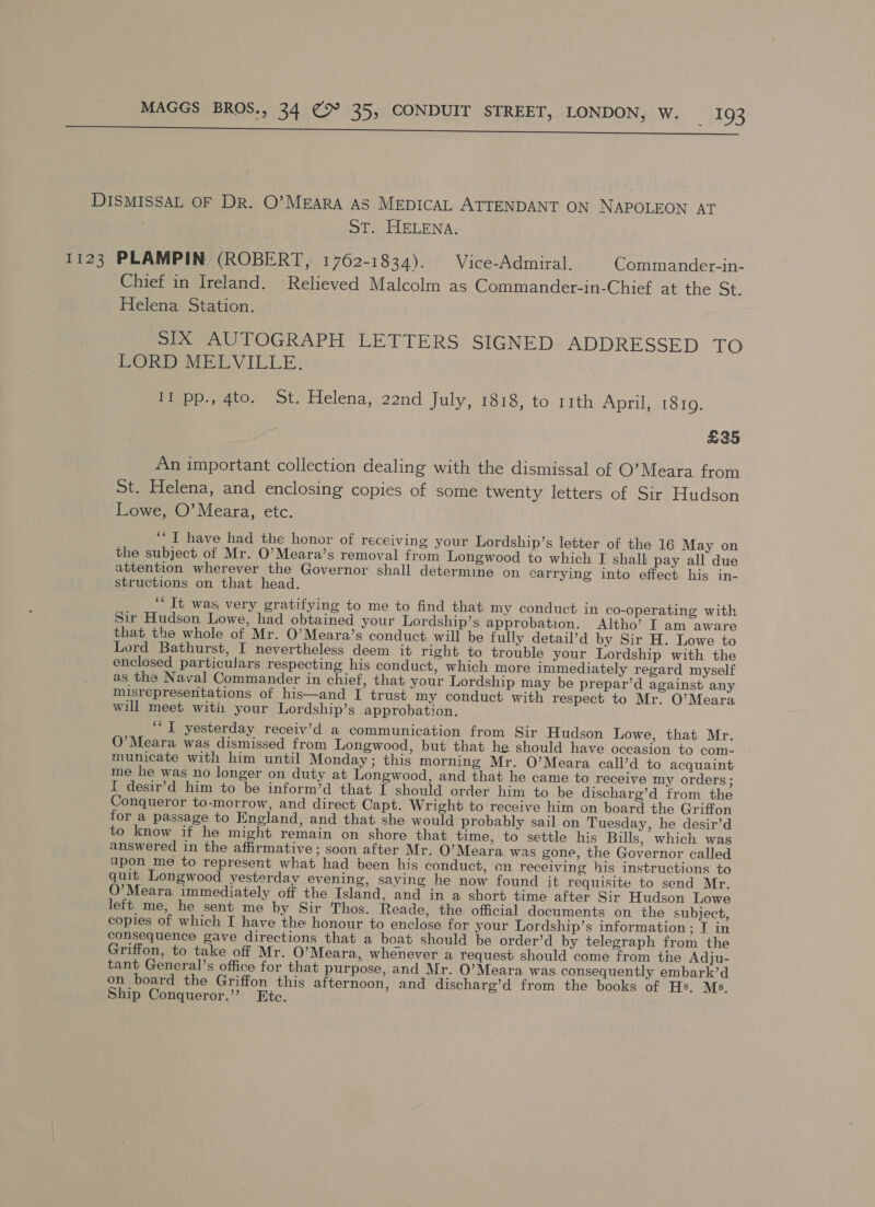 ee DISMISSAL OF DR. O’MEARA AS MEDICAL ATTENDANT ON NAPOLEON AT St. HELENA. 1123 PLAMPIN (ROBERT, 1762-1834). | Vice-Admiral. Commander-in- Chief in Ireland. Relieved Malcolm as Commander-in-Chief at the St. Helena Station. SIX AUTOGRAPH LETTERS SIGNED ADDRESSED TO ORD MEEBVILILE: II pp., 4to. St. Helena, 22nd July, 1818, to 11th April, 18109. £35 An important collection dealing with the dismissal of O’Meara from St. Helena, and enclosing copies of some twenty letters of Sir Hudson Lowe, O’Meara, etc. ‘“‘ I have had the honor of receiving your Lordship’s letter of the 16 May on the subject of Mr. O’Meara’s removal from Longwood to which I shall pay all due attention wherever the Governor shall determine on carrying into effect his in- structions on that head. ‘It was, very gratifying to me to find that my conduct in co-operating with Sir Hudson Lowe, had obtained your Lordship’s approbation. Altho’ I am aware that the whole of Mr. O’Meara’s conduct will be fully detail’d by Sir H. Lowe to Lord Bathurst, I nevertheless deem it right to trouble your Lordship with the enclosed particulars respecting his conduct, which more immediately regard myself as the Naval Commander in chief, that your Lordship may be prepar’d against any misrepresentations of his—and I trust my conduct with respect to Mr. O’Meara will meet witi your Lordship’s approbation. “IT yesterday receiv’d a communication from Sir Hudson Lowe, that Mr. O’Meara was dismissed from Longwood, but that he should have occasion to com- municate with him until Monday; this morning Mr. O’Meara call’d to acquaint me he was no longer on duty at Longwood, and that he came to receive my orders; I desir’d him to be inform’d that I should order him to be discharg’d from the Conqueror to-morrow, and direct Capt. Wright to receive him on board the Griffon for a passage to England, and that she would probably sail on Tuesday, he desir’d to know if he might remain on shore that time, to settle his Bills, which was answered in the affirmative; soon after Mr. O’Meara was gone, the Governor called upon me to represent what had been his conduct, on receiving his instructions to quit Longwood yesterday evening, saying he now found it requisite to send Mr. O’Meara immediately off the Island, and in a short time after Sir Hudson Lowe left me, he sent me by Sir Thos. Reade, the official documents on the subject, copies of which I have the honour to enclose for your Lordship’s information; I in consequence gave directions that a boat should be order’d by telegraph from the Griffon, to take off Mr. O’Meara, whenever a request should come from the Adju- tant General’s office for that purpose, and Mr. O’Meara was consequently embark’d on board the Griffon this afternoon, and discharg’d from the books of Hs. Ms. Ship Conqueror.”? Ete.