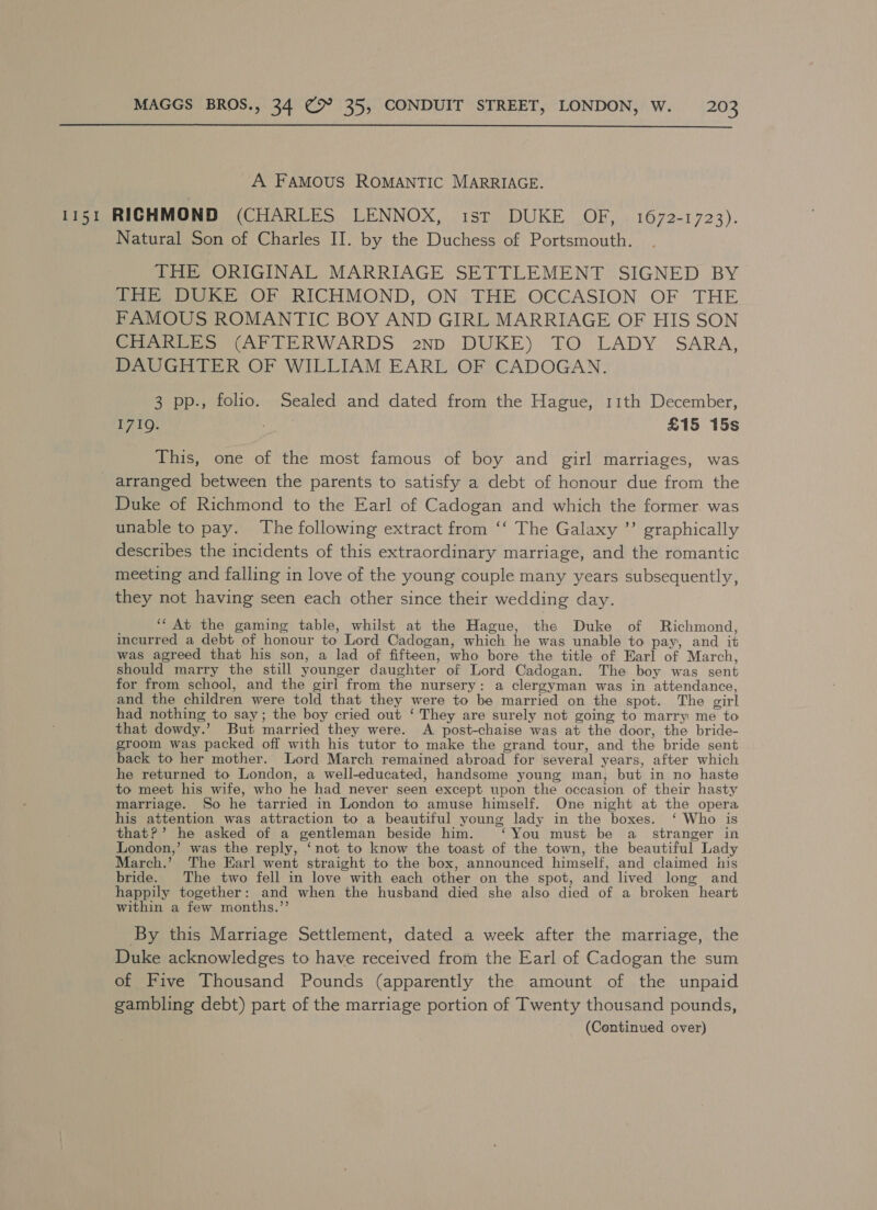  A FAMOUS ROMANTIC MARRIAGE. 1151 RICHMOND Mort Ns ese NINO ul Tete ICE CO theo 1 72'3); Natural Son of Charles II. by the Duchess of Portsmouth. THE ORIGINAL MARRIAGE SETTLEMENT SIGNED BY THE DUKE OF RICHMOND, ON THE OCCASION OF THE FAMOUS ROMANTIC BOY AND GIRL MARRIAGE OF HIS SON CHARLES (AFTERWARDS 2np DUKE) TO LADY SARA, DAUGHTER OF WILLIAM EARL OF CADOGAN. 3 pp., folio. Sealed and dated from the Hague, 11th December, I71Q. , £15 15s This, one of the most famous of boy and girl marriages, was arranged between the parents to satisfy a debt of honour due from the Duke of Richmond to the Earl of Cadogan and which the former was unable to pay. The following extract from ‘‘ The Galaxy ’’ graphically describes the incidents of this extraordinary marriage, and the romantic meeting and falling in love of the young couple many years subsequently, they not having seen each other since their wedding day. ‘‘ At the gaming table, whilst at the Hague, the Duke of Richmond, incurred a debt of honour to Lord Cadogan, which he was unable to pay, and it was agreed that his son, a lad of fifteen, who bore the title of Earl of March, should marry the still younger daughter of Lord Cadogan. The boy was sent for from school, and the girl from the nursery: a clergyman was in attendance, and the children were told that they were to be married on the spot. The girl had nothing to say; the boy cried out ‘ They are surely not going to marry me to that dowdy.’ But married they were. A post-chaise was at the door, the bride- groom was packed off with his tutor to make the grand tour, and the bride sent back to her mother. Lord March remained abroad for ‘several years, after which he returned to London, a well-educated, handsome young man, but in no haste to meet his wife, who he had never seen except upon the occasion of their hasty marriage. So he tarried in London to amuse himself. One night at the opera his attention was attraction to a beautiful young lady in the boxes. ‘ Who is that?’ he asked of a gentleman beside him. ‘You must be a_ stranger in London,’ was the reply, ‘not to know the toast of the town, the beautiful Lady March.’ The Earl went straight to the box, announced himself, and claimed his bride. The two fell in love with each other on the spot, and lived long and happily together: and when the husband died she also died of a broken heart within a few months.’’ By this Marriage Settlement, dated a week after the marriage, the Duke acknowledges to have received from the Earl of Cadogan the sum of Five Thousand Pounds (apparently the amount of the unpaid gambling debt) part of the marriage portion of Twenty thousand pounds,
