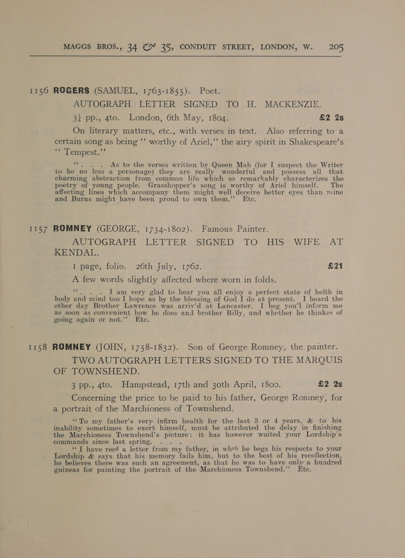 1156 ROGERS (SAMUEL, 1763-1855). Poet. . AUTOGRAPH LETTER SIGNED TO H. MACKENZIE. 34 pp., 4to. London, 6th May, 1804. £2 Zs On literary matters, etc., with verses in text. Also referring to a certain song as being ‘‘ worthy of Ariel,’’ the airy spirit in Shakespeare’s e Lenpest,:” ‘“c. . . &lt;As to the verses written by Queen Mab (for I suspect the Writer to be no less a personage) they are really wonderful and possess all that charming abstraction from common life which so remarkably characterizes the poetry of young people. Grasshopper’s song is worthy of Ariel himself. The affecting lnes which accompany them might well deceive better eyes than mine and Burns might have been proud to own them.” Ete. 1157 ROMNEY (GEORGE, 1734-1802). Famous Painter. Pe PoGRAPH © CE DPER) SIGNED TOVHiss WIFE .AT KENDAL. Dpare, folio... 20th July,':1762, £21 A few words slightly affected where worn in folds. “hh. )6cLs am very glad to hear you all enjoy a perfect state of helth in body and mind too I hope as by the blessing of God I do at present. I heard the other day Brother Lawrence was arriv’d at Lancaster. I beg you’l inform me as soon as convenient how he does and brother Billy, and whether he thinkes of going again or not.’’ Ete. 1158 ROMNEY (JOHN, 1758-1832). Son of George Romney, the painter. TWO AUTOGRAPH LETTERS SIGNED TO THE MARQUIS OF TOWNSHEND. 3 pp., 4to. Hampstead, 17th and 30th April, 1800., £2 2s Concerning the price to be paid to his father, George Romney, for a portrait of the Marchioness of Townshend. ‘““To my father’s very infirm health for the last 3 or 4 years, &amp; to his inability sometimes to exert himself, must be attributed the delay in finishing the Marchioness Townshend’s picture: it has however waited your Lordship’s commands since last spring. . . . ‘T have recd a letter from my father, in whch he begs his respects to your Lordship &amp; says that his memory fails him, but to the best of his recollection, he believes there was such an agreement, as that he was to have only a hundred guineas for painting the portrait of the Marchioness Townshend.’’ Etc.