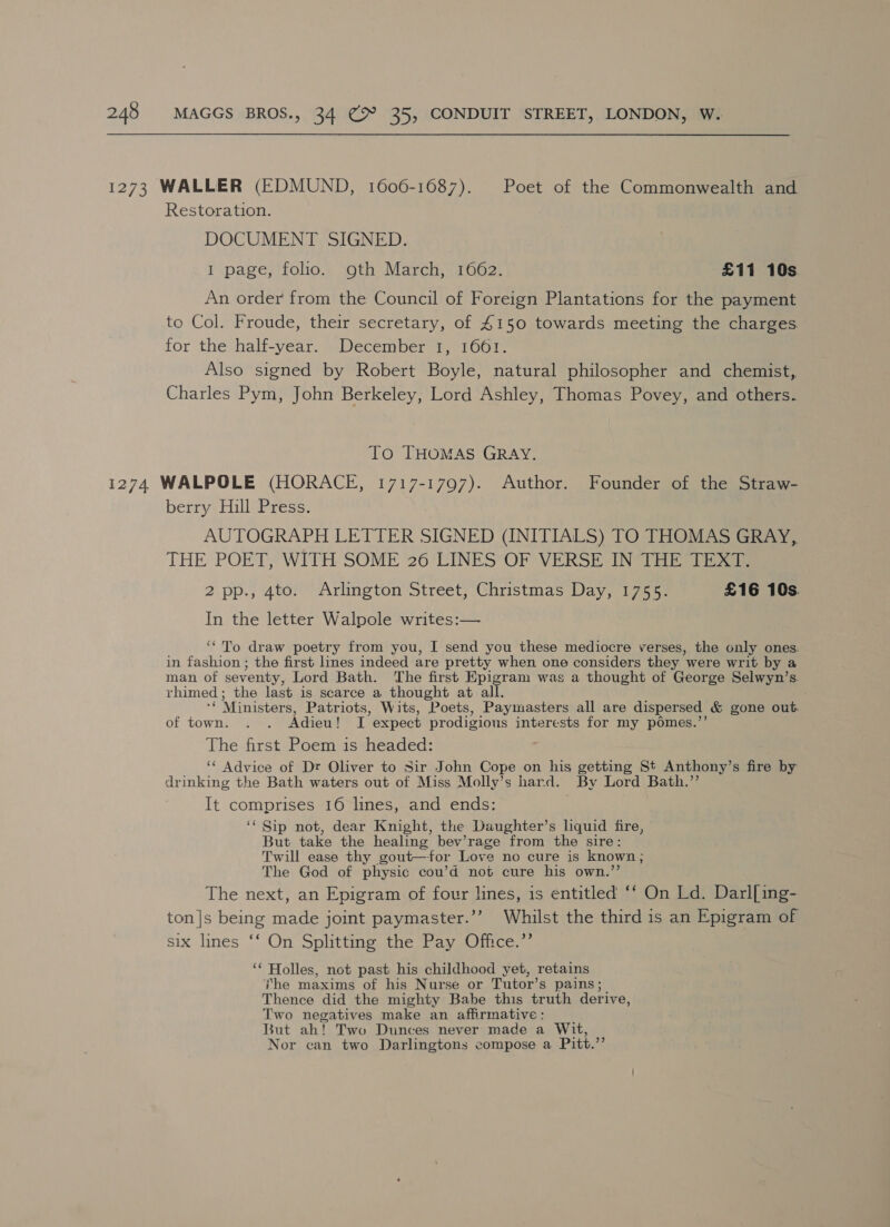1273 WALLER (EDMUND, 1606-1687). Poet of the Commonwealth and Restoration. DOCUMENT SIGNED. 1 page, folio. goth March, 1662. £11 10s An order from the Council of Foreign Plantations for the payment to Col. Froude, their secretary, of 4150 towards meeting the charges. for the half-year. December 1, 1661. Also signed by Robert Boyle, natural philosopher and chemist, Charles Pym, John Berkeley, Lord Ashley, Thomas Povey, and others. To THOMAS GRAY. 1274 WALPOLE (HORACE, 1717-1797). Author. Founder of the Straw- berry Hill Press. AUTOGRAPH LETTER SIGNED (INITIALS) TO THOMAS GRAY, THE POET, WITH SOME 26'LINES*OF VERSE IN THe tiie 2 pp., 4to. Arlington Street, Christmas Day, 1755. £16 10s In the letter Walpole writes:— ‘To draw poetry from you, I send you these mediocre verses, the only ones. in fashion ; the first lines indeed are pretty when one considers they were writ by a man of seventy, Lord Bath. The first Epigram was a thought of George Selwyn’s. rhimed; the last is scarce a thought at all. i Ministers, Patriots, Wits, Poets, Paymasters all are dispersed &amp; gone out. of town. . . Adieu! I expect prodigious interests for my pomes.’ The first Poem is headed: ‘¢ Advice of Dr Oliver to Sir John Cope on his getting St Anthony’s fire by drinking the Bath waters out of Miss Molly’s hard. By Lord Bath.”’ It comprises 16 lines, and ends: ‘“ Sip not, dear Knight, the Daughter’s liquid fire, But take the healing bev’rage from the sire: Twill ease thy gout—‘for Love no cure is known; The God of physic cou’d not cure his own.”’ The next, an Epigram of four lines, is entitled ‘‘ On Ld. Darl[ing- ton|s being made joint paymaster.’’ Whilst the third is an Epigram of six. lines ** On Splittins the “Pay sUitice: ‘‘ Holles, not past his childhood yet, retains The maxims of his Nurse or Tutor’s pains ; Thence did the mighty Babe this truth derive, Two negatives make an affirmative: But ah! Two Dunces never made a Wit, Nor can two Darlingtons compose a Pitt.”
