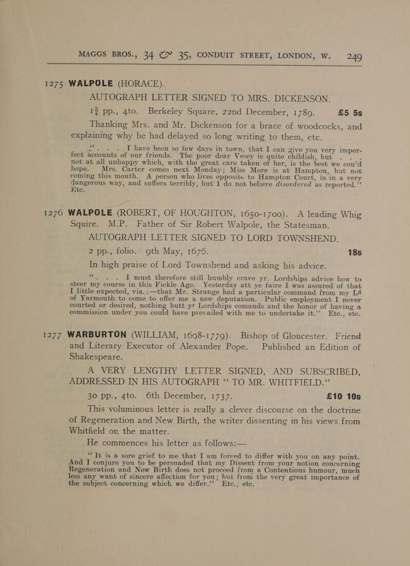  1275 WALPOLE (HORACE). AUTOGRAPH LETTER SIGNED TO MRS. DICKENSON. Ig pp., 4to. Berkeley Square, 22nd December, 1780. £5 5s Thanking Mrs. and Mr. Dickenson for a brace of woodcocks, and explaiming why he had delayed so long writing to them, etc. s*. . . T have been so few days in town, that I can Zive you very imper- fect accounts of our friends. The poor dear Vesey is quite childish, but . . . not at all unhappy which, with the great. care taken of her, is the best we cou’d hope. Mrs. Carter comes next Monday; Miss More is at Hampton, but not coming this month. A person who lives opposite to Hampton Court, isi in a very ce way, and suffers terribly, but’ 1 do not believe disordered as reported.” ute. 1270 WALPOLE (ROBERT, OF HOUGHTON, 1650-1700). A leading Whig Squire. M.P. Father of Sir Robert Walpole, the Statesman. AUTOGRAPH LETTER SIGNED TO LORD TOWNSHEND. ao, folios’ oth) May, 1675: 18s In high praise of Lord Townshend and asking his advice. “ I must therefore still humbly crave yr. Lordships advice how to steer my course in this Fickle Age. Yesterday att ye faire I was assured of that I little expected, viz.:—that Mr. Strange had a particular command from my Ld of Yarmouth to come to offer me a new deputation. Public employment I never courted or desired, nothing butt yt Lordships comands and the honor of having a commission under you could have prevailed with me to undertake it.’’ Etc., etc. 1277 WARBURTON (WILLIAM, 1698-1779). Bishop of Gloucester. Friend and Literary Executor of Alexander Pope. Published an Edition of Shakespeare. 7 A VERY LENGTHY LETTER SIGNED, AND SUBSCRIBED, ADDRESSED IN HIS AUTOGRAPH ‘“‘ TO MR. WHITFIELD.”’ 30 pp., 4to. Oth December, 197 3.7 £10 10s This voluminous letter is really a clever discourse on the doctrine of Regeneration and New Birth, the writer dissenting in his views from Whitfield on the matter. He commences his letter as follows:— ‘““1t is a sore grief to me that I am forced to differ with you on any point. And I conjure you to be persuaded that my Dissent from’ your notion concerning Regeneration and New Birth does not proceed from a Contentious humour, much less any want of sincere affection for you; but from the very great importance of the subject concerning which we differ.’’ Etc., etc.