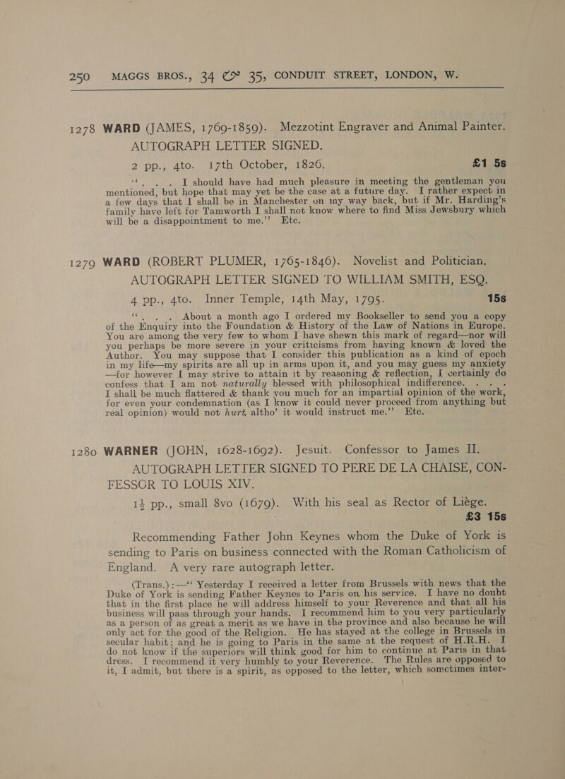  AUTOGRAPH LETTER SIGNED. 2 pp., Ato... 17th October sa 26. £1 5s “© «iT should have had much pleasure in meeting the gentleman you mentioned, but hope that may yet be the case at a future day. I rather expect in a few days that I shall be in Manchester un my way back, but if Mr. Harding’s family have left for Tamworth I shall not know where to find Miss Jewsbury which will be a disappointment to me.’’ Etc. AUTOGRAPH LETTER SIGNED TO WILLIAM SMITH, ESQ. 4 pp., 4to. Inner Temple, 14th May, 1795. 15s «c,)6.. ~6About a month ago I ordered my Bookseller to send you a copy of the Enquiry into the Foundation &amp; History of the Law of Nations in Europe. You are among the very few to whom I have shewn this mark of regard—nor will you perhaps be more severe in your criticisms from having known &amp; loved the Author. You may suppose that I consider this publication as a kind of epoch in my life—my spirits are all up in arms upon it, and you may guess my anxiety —for however I may strive to attain it by reasoning &amp; reflection, I certainly do confess that I am not naturally blessed with philosophical indifference. ih I shall be much flattered &amp; thank you much for an impartial opinion of the work, for even your condemnation (as I know it could never proceed from anything but real opinion) would not hurt altho’ it would instruct me.’’ Ktc. AUTOGRAPH LETTER SIGNED TO PERE DE LA CHAISE, CON- FESSGR TO LOUIS XIV, 134 pp., small 8vo (1679). With his seal as Rector of Liege. £3 15s Recommending Father John Keynes whom the Duke of York is sending to Paris on business connected with the Roman Catholicism of England. <A very rare autograph letter. (Trans.) :—‘‘ Yesterday I received a letter from Brussels with news that the Duke of York is sending Father Keynes to Paris on his service. I have no doubt that in the first place he will address himself to your Reverence and that all his business will pass through your hands. I recommend him to you very particularly as a person of as great a merit as we have in the province and also because he will only act for the good of the Religion. He has stayed at the college in Brussels in secular habit; and he is going to Paris in the same at the request of H.R.H. I do not know if the superiors will think good for him to continue at Paris in that dress. I recommend it very humbly to your Reverence. The Rules are opposed to it, I admit, but there is a spirit, as opposed to the letter, which sometimes inter-