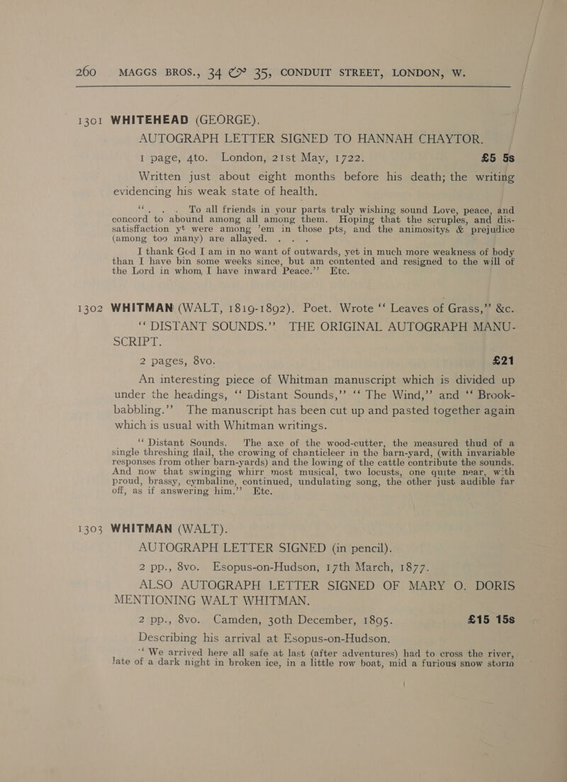 1301 WHITEHEAD (GEORGE). AUTOGRAPH LETTER SIGNED TO HANNAH CHAYTOR, ipage, Ato. Vondonsetstilav, 1 722k £5 5s Written just about eight months before his death; the writing evidencing his weak state of health. ‘““. . . To all friends in your parts truly wishing sound Love, peace, and concord to abound among all among them. Hoping that the seruples, and dis- satisffaction yt were among ’em in those pts, and the animositys &amp; prejudice (among too many) are allayed. : I thank Ged I am in no want of outwards, yet in much more weakness of body than I have bin some weeks since, but am contented and resigned to the will of the Lord in whom, I have inward Peace.”’ Tic. 1302 WHITMAN (WALT, 1819-1892). Poet. Wrote ‘‘ Leaves of Grass,”’ &amp;c. ‘“ DISTANT SOUNDS.’”? THE ORIGINAL AUTOGRAPH MANU- She 2 pages, 8vo. £21 An interesting piece of Whitman manuscript which is divided up under the headings, ‘‘ Distant Sounds,’’ ‘‘ The Wind,’’ and ‘‘ Brook- babbling.’’ The manuscript has been cut up and pasted together again which is usual with Whitman writings. ‘Distant Sounds. ‘The axe of the wood-cutter, the measured thud of a single threshing tlail, the crowing of chanticleer in the barn-yard, (with invariable responses from other barn-yards) and the lowing of the cattle contribute the sounds. And now that swinging whirr most musical, two locusts, one quite near, with proud, brassy, cymbaline, continued, undulating song, the other just audible far off, as if answering him.’’ Etc. 1303 WHITMAN (WALT). AUTOGRAPH LETTER SIGNED (in pencil). 2 pp., 8vo. Esopus-on-Hudson, 17th March, 1877. ALSO AUTOGRAPH LETTER SIGNED OF MARY O. DORIS MENTIONING WALT WHITMAN. 2 pp., 8vo. Camden, 30th December, 1805. £15 15s Describing his arrival at Esopus-on-Hudson. “We arrived here all safe at last (after adventures) had to cross the river, Jate of a dark night in broken ice, in a little row boat, mid a furioug snow storia