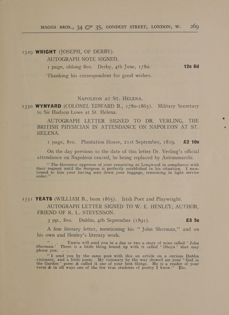  1329 WRIGHT (JOSEPH, OF DERBY). AUTOGRAPH NOTE SIGNED. 1 page, oblong 8vo. Derby, 4th June, 1780. 12s 6d Thanking his correspondent for good wishes. NAPOLEON AT ST. HELENA. 1330 WYNYARD (COLONEL EDWARD B., 1780-1865). Military Secretary to Sir Hudson Lowe at St. Helena. eer Wer LETTER S SIGNED LO DRY VERLING: THE BEIPEISoH PHYSICIAN IN ATTENDANCE ON-* NAPOLEON AT ST. HELENA. I page, 8vo. Plantation House, 21st September, 1819. £2 10s On the day previous to the date of this letter Dr. Verling’s official attendance on Napoleon ceased, he being replaced by Antommarchi. ‘“ The Governor approves of your remaining at Longwood in compliance with their request until the Surgeon is perfectly established in his situation. I men- tioned te him your haying sent down your luggage, remaining in light service order.’ 1331 YEATS (WILLIAM B., born 1865). Irish Poet and Playwright. me LOGRAPH LETTER SIGNED ,TO;Wy E.sHENLEY,. AUTHOR, BRICNDOOF Ri LaSTEVENSON: 3 pp., 8vo. Dublin, 4th September (1891). £5 5s +) A fine literary letter, mentioning his ‘‘ John Sherman,’’ and on his own and Henley’s literary work. ada Unwin will send you in a day or two a story of mine called ‘ John Sherman.’ There is a little thing bound up with it called ‘ Dhoya’ that may please you. ‘TI send you ae the same post with this an article on a curious Dublin visionary, and a little poem. My visionary by the way showed me your ‘ God in the Garden’ poem &amp; called it one of your best things. He is a reader of your verse &amp; in all ways one of the few true students of poetry I know.’”’ Ete.