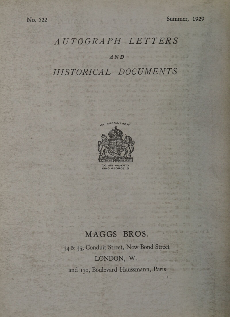 No. 522 Summer, AUTOGRAPH LETTERS  HISTORICAL ‘DOCUMENTS. Pe a 4. APPOINTME 5 * ee 2 ie % # x = = ore ¥ ‘= ee * Pa ET eit 3 TO HIS MavEsTY Cpe pines : KING GEORGE V We i ‘MAGGS BROS. “rte 34 &amp; 355 Conduit Street, New Bond Street = LONDON, W.. «2s et “4 - and: 130, Boulevard Haussmann, Paris: - i 