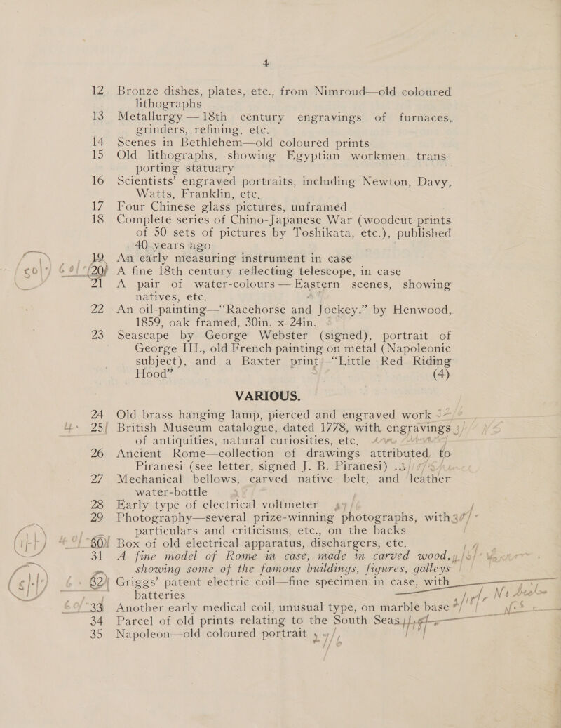 Seed. 4 Bronze dishes, plates, etc., from Nimroud—old coloured lithographs Metallurgy —18th. century engravings. of furnaces, grinders, refining, etc: Old lithographs, showing Egyptian workmen trans- porting statuary | Scientists’ engraved portraits, including Newton, Davy, Watts, Franklin, etc, Four Chinese glass pictures, unframed Complete series of Chino-Japanese War (woodcut anne of 50 sets of pictures by Toshikata, ao published 40 years ago Ag early measuring instrument in case A. (pair “Ol water- Sccdak ame os scenes, showing natives, etc. An oul-painting—*“Racehorse a Jockey,” by Henwood, 1859, oak framed, 30in. x 24in. Seascape by George Webster (signed), portrait of George III., old French painting on metal (Napoleonic subject), and a Baxter print— ‘Little Red. Riding Hood” 7 (4) VARIOUS. Old brass hanging lamp, pierced and engraved work ~ - of antiquities, natural curiosities, ete, AAA Ancient Rome—collection of drawings attributed to Piranesi (see letter, signed J. B. Piranesi) . | Mechanical bellows, carved native belt, and iether water-bottle Early type of electrical voltmeter 4» / Photography—several prize-winning photographs, with2 particulars and criticisms, etc., on the backs A fine model of Rome m case, made im carved wood, showing some of the famous buildings, figures, aeitoge | batteries Another early medical coil, unusual type, on marble base Parcel of old prints relating to the South Seas} Hef Napoleon—old coloured portrait » yo /, 4 Ni a fie a