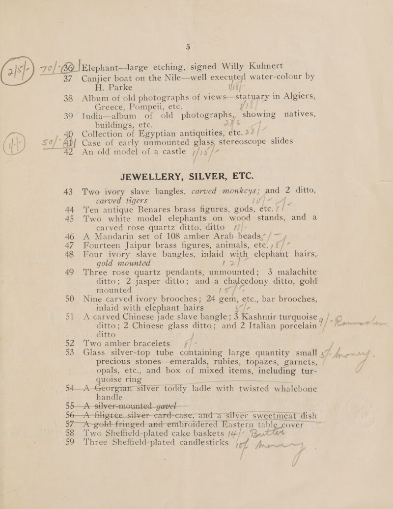 37. Canjier boat on the Nile act executed water-colour by H. Parke WI }- 38 Album of old photographs ot views—statuary in Algiers, Greece, Pompeii, etc. oo Inde of old ey ‘showing natives, Otome) etc. : |   JEWELLERY, SILVER, ETC. 43 Two ivory slave bangles, carved ile A pad 2 ditto, carved tigers Ly if 44 ‘Ten antique Benares brass figures, seh, éte. f/ 45 Two white model elephants on wood stands, and a carved rose quartz ditto, ditto /#)/- : 46 A Mandarin set of 108 amber Arab beads’ / ~y 47 Fourteen Jaipur brass figures, animals, etc!) § ee gold mounted 2 mounted 50 Nine carved ivory brooches; 24 geth, ete., bar brooches, inlaid with elephant have | ditto; 2 Chinese glass oe and 2 Italian porcelain ditto 52 Two amber bracelets fF fi precious stones—emeralds, rubies, topazes, garnets, opals, etc., and box of mixed items, including tur- quoise ring 54..A-Georgtan Silver toddy ladle with twisted whalebone handle 55—-A-silver-mounted—gavel 56—A-frligree_silver—eard-case,and-a silver sweetmeat dish 57 A~gold-fringed-and embroidered astern table. cover 598 Two Sheffeld-plated cake baskets /¢¢/- J4..0&amp; CM 59 Three Sheffield-plated candlesticks jf J ‘ gem Bytom sesttN,