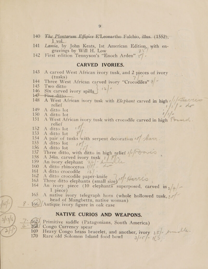 140 €he Plantarum_£ figies-E’Leonartho. Fulchio, illus. (1552), 1 vol. 141 Lamia, by John Keats, Ist American Hee eT with en- gravings by Will H. Low 7 142 First edition Tennyson’s “Enoch Arden” d , CARVED IVORIES. 143° A carved West African ivory tusk, and - pyeces ote ivory (tusks) 144 Three West African carved ivory “Crocodiles” a} 145 Two ditto Rey ie 146 Six carved ivory spills § 147 Fave dittou ay 148 A West African ivory tusk with Elephant carved in high I fy relief f)' fo 149 A ditto lot £50 . Acvdetto- lot 151 A West African ivory tusk with crocodile carved in aan P anet relief - | toe oA ditto. lat /, 155 7 ‘ditto Tet ¥ 1 ce 154 A pair of tusks with serpent decoration 10] ari, 155 A ditto lot ped, 156 A ditto lot of 157. Three ditto, with pee in high relief / tf 158 A 34in. carved i ivory tusk VE eh 159 An ivory elephant 01° hnm—t 160 A ditto rhinoceros _}/ 161° A ditto crocodile * jt i ! 162 A ditto crocodile paper-knife ih 163 Three ditto elephants (small size)’ ) 164 An ivory piece (10 elephants iipeinosee Ciered in , /y | i piece) wf f ag 165 A native ivory telegraph horn (whole hollowed tusk, 3 77 ~ . ra) head of Mangbettu, native woman) f » 166// Antique ivory figure in oak case y » t/) ot “ P F - a iin Ae AP od . Vena 2 tl a LP ed NATIVE CURIOS AND WEAPONS. _/&gt; 467A Primitive saddle (Patagonians, South America) ye ~ y6S/ Congo Currency spear 7, tf, 169 Heavy Congo brass bracelet, and another, ivory Lake fv 170 Rare old Solomon Island fodd bowl 319 yf S&gt; 
