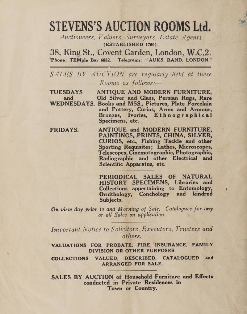 STEVENS’S AUCTION ROOMS Ltd. Auctioneers, Valuers, Surveyors, Estate Agents (ESTABLISHED 1760). 38, King St., Covent Garden, London, W.C.2. *Phone: TEMple Bar 6882. Telegrams: “AUKS, RAND, LONDON.” SALES BY AUCTION are regularly held at these Rooms as follows :— TUESDAYS ANTIQUE AND MODERN FURNITURE, an Oid Silver and Glass, Persian Rugs, Rare WEDNESDAYS. Books and MSS., Pictures, Plate Porcelain and Pottery, Curios, Arms and Armour, Bronzes, Ivories, Pia B og reguecnt Specimens, etc. FRIDAYS. ANTIQUE and MODERN FURNITURE, PAINTINGS, PRINTS, CHINA, SILVER, CURIOS, etc., Fishing Tackle and other Sporting Requisites; Lathes, Microscopes, Telescopes, Cinematographic, Photographic, Radiographic and other Electrical and Scientific Apparatus, etc. PERIODICAL SALES OF NATURAL HISTORY SPECIMENS, Libraries and Collections appertaining to Entomology, Ornithology, Conchology and_ kindred Subjects. 7 On view day prior to and Morning of Sale. Catalogues for any or all Sales on application. Important Notice to Solicitors, Executors, Trustees and others. VALUATIONS FOR PROBATE, FIRE, INSURANCE, FAMILY DIVISION OR OTHER PURPOSES. COLLECTIONS VALUED, DESCRIBED, CATALOGUED and ARRANGED FOR SALE.  SALES BY AUCTION of Household Furniture and Effects conducted in Private Residences in Town or Country.