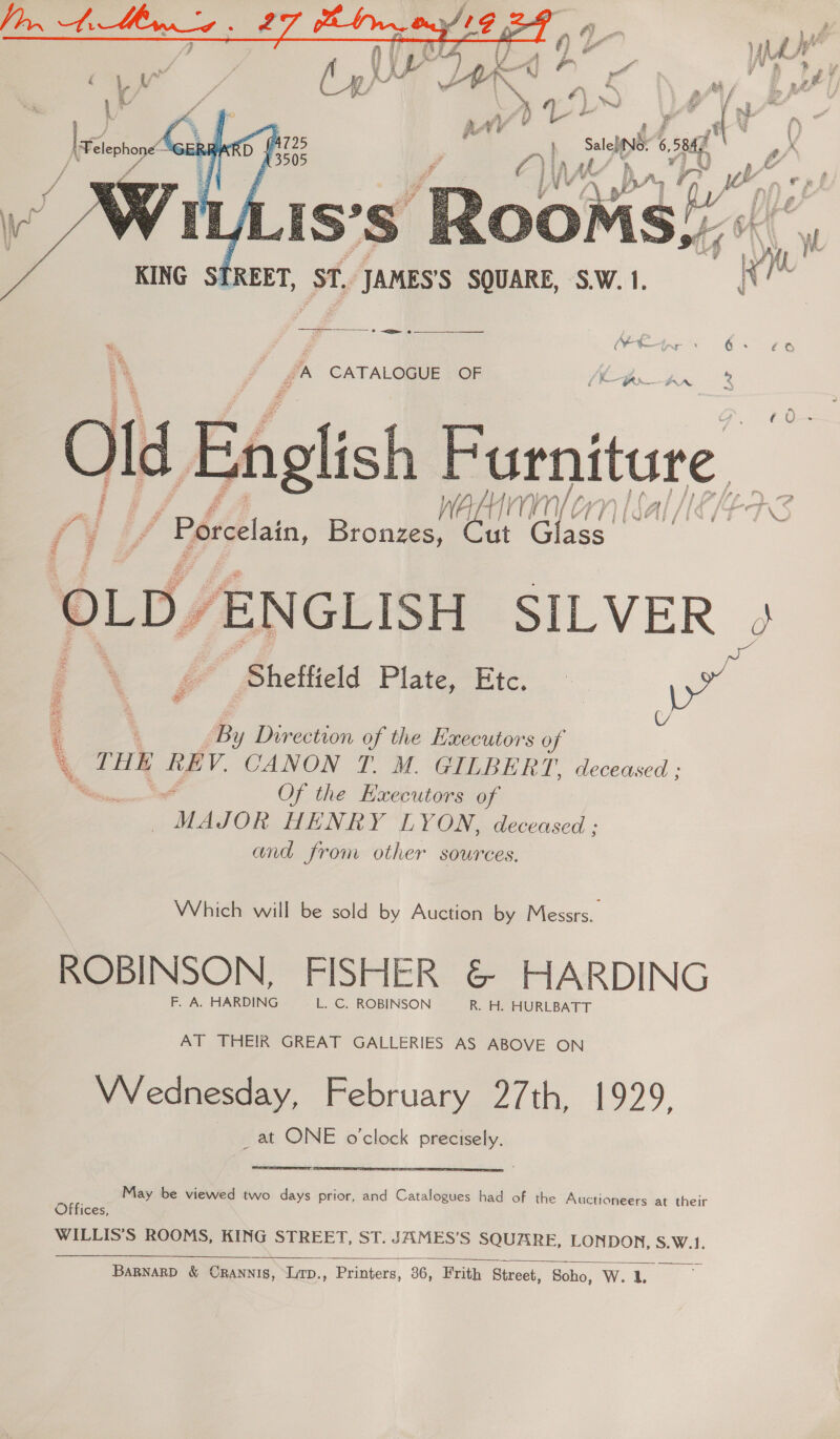  . by ait Bie oe Bee UA \S W 3 g F Loy 19 KING STREET, St, JAMES'S SQUARE, S.W. 1. i? a rT eee ga CATALOGUE OF English Furniture, walunmnyorn Sal [E/EARS Ol  (Vt / Porcelain, Bronzes, Cut Glass OLD, y ENGLISH SILVER a po ge Pheilield Plate,Etc.. q ’ By y Direction of the Executors of 7 THE REV. CANON T. MM. GILBERT, deceased ; Me os Of the Executors of MAJOR HENRY LYON, deceased ; and from other sources. Which will be sold by Auction by Messrs. ROBINSON, FISHER &amp; HARDING F. A. HARDING L. C. ROBINSON R. H. HURLBATT AT THEIR GREAT GALLERIES AS ABOVE ON Wednesday, February 27th, 1929. _at ONE o'clock precisely.   May be viewed two days prior, and Catalogues had of the Auctioneers at their Offices, WILLIS’S ROOMS, KING STREET, ST. JAMES’S SQUARE, LONDON, S.W.1. 