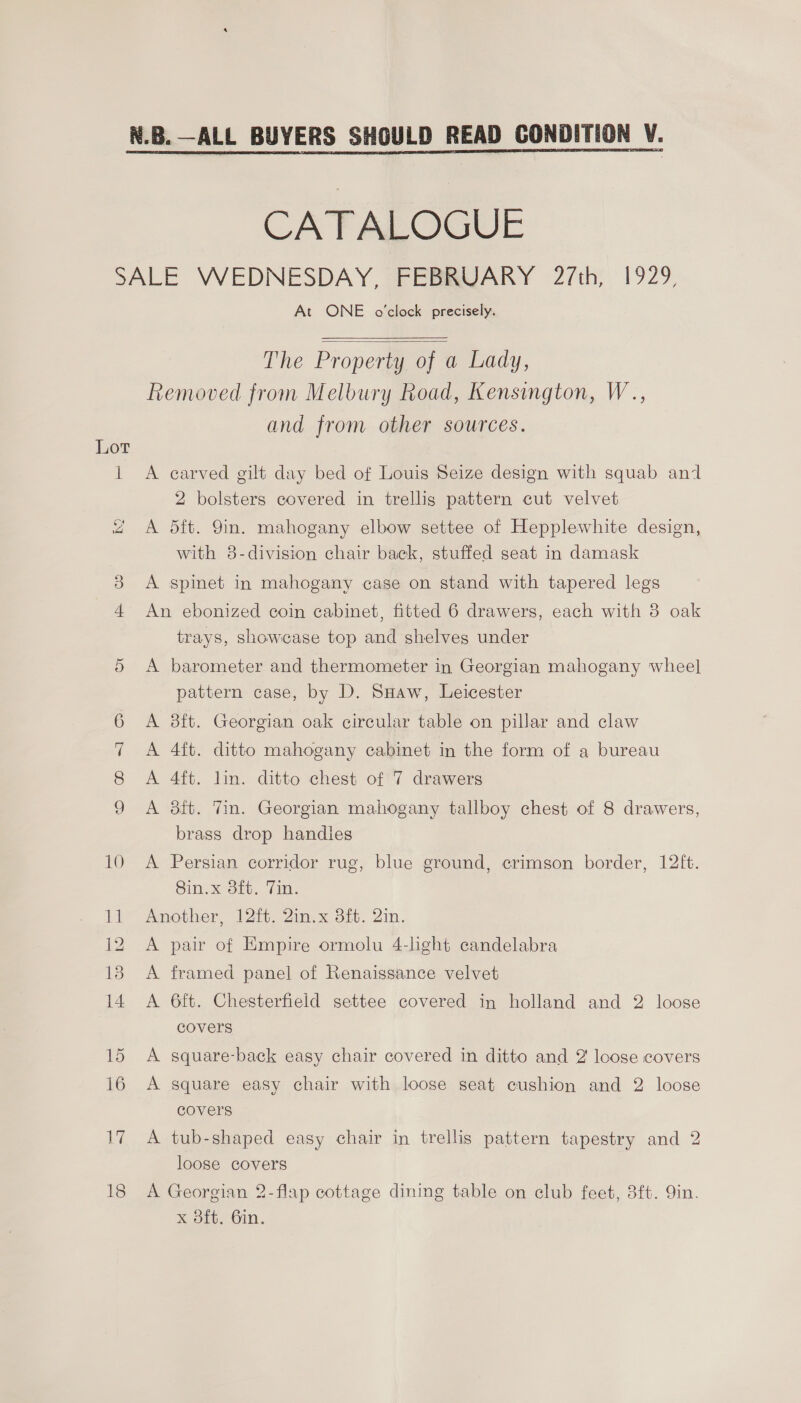 CATALOGUE O DOA OD At ONE o’clock precisely.   The Property of a Lady, Removed from Melbury Road, Kensington, W.., and from other sources. A carved gilt day bed of Louis Seize design with squab an 2 bolsters covered in trellis pattern cut velvet A dft. 9in. mahogany elbow settee of Hepplewhite design, with 8-division chair back, stuffed seat in damask A spinet in mahogany case on stand with tapered legs An ebonized coin cabinet, fitted 6 drawers, each with 3 oak trays, showcase top and shelves under A barometer and thermometer in Georgian mahogany wheel pattern case, by D. Suaw, Leicester A ft. Georgian oak circular table on pillar and claw A 4ft. ditto mahogany cabinet in the form of a bureau A 4ft. lin. ditto chest of 7 drawers A 8ft. Vin. Georgian mahogany tallboy chest of 8 drawers, brass drop handles A Persian corridor rug, blue ground, crimson border, 12ft. 8in.x 38ft. Tin. Another, 12ft. 2in.x 3ft. 2in. A pair of Empire ormolu 4-lght candelabra A framed panel of Renaissance velvet A 6ft. Chesterfield settee covered in holland and 2 loose covers A square-back easy chair covered in ditto and 2 loose covers A square easy chair with loose seat cushion and 2 loose covers A tub-shaped easy chair in trellis pattern tapestry and 2 loose covers A Georgian 2-flap cottage dining table on club feet, 8ft. Qin. x oft. 6in.