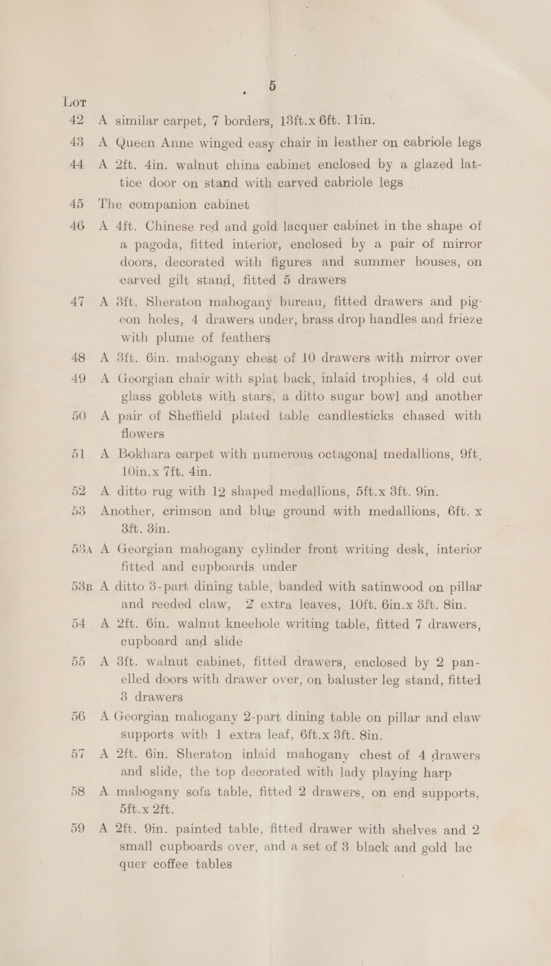 49 43 44 45 46 AT 5 A similar carpet, 7 borders, 15ft.x 6ft. Tin. A Queen Anne winged easy chair in leather on cabriole legs A 2ft. 4in. walnut china cabinet enclosed by a glazed lat- tice door on stand with carved cabriole legs The companion cabinet A 4ft. Chinese red and gold lacquer cabinet in the shape of a pagoda, fitted interior, enclosed by a pair of mirror doors, decorated with figures and summer houses, on carved gilt stand, fitted 5 drawers A 8ft. Sheraton mahogany bureau, fitted drawers and pig- eon holes, 4 drawers under, brass drop handles and frieze with plume of feathers A 3ft. 6in. mahogany chest of 10 drawers with mirror over A Georgian chair with splat. back, inlaid trophies, 4 old cut class goblets with stars, a ditto sugar bowl and another A pair of Sheffield plated table candlesticks chased with flowers A Bokhara carpet with numerous octagonal medallions, 9ft, 10in.x 7ft. 4in. A ditto rug with 12 shaped medallions, 5ft.x 3ft. Yin. Another, crimson and blue ground with medallions, 6ft. x oft. din. A Georgian mahogany cylinder front writing desk, interior fitted and cupboards under A ditto 3-part dining table, banded with satinwood on pillar and reeded claw, 2 extra leaves, 10ft. 6in.x 3ft. Sin. A 2ft. 6in. walnut kneehole writing table, fitted 7 drawers, cupboard and slide A 38ft. walnut cabinet, fitted drawers, enclosed by 2 pan- elled doors with drawer over, on baluster leg stand, fitted 3 drawers A Georgian mahogany 2-part dining table on pillar and claw supports with 1 extra leaf, 6ft.x 8ft. 8in. A 2ft. 6in. Sheraton inlaid mahogany chest of 4 drawers and slide, the top decorated with lady playing harp A mahogany sofa table, fitted 2 drawers, on end supports, oft.x 2ft. A 2ft. 9in. painted table, fitted drawer with shelves and 2 small cupboards over, and a set of 8 black and gold lac quer coffee tables