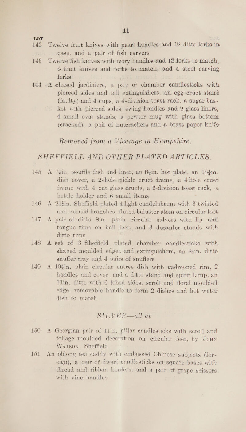 LOT 142 Twelve fruit knives with pearl handles and 12 ditto forks in ‘ck case, and a pair of fish carvers 143 Twelve fish knives with ivory handles and 12 forks to match, 6 fruit knives and forks to. match, and 4 steel carving forks 144 .A chased jardiniere, a pair og Momiber Gumilgstioks with. pierced sides and tall extinguishers, an. egg cruet stand (faulty) and 4 cups, a 4-division toast rack, a sugar bas- ket with pierced sides, swing handles and 2 glass liners, 4 small oval stands, a pewter mug with glass bottom. (cracked), a pair of nuterackergs and a brass paper knife Removed from a Vicarage in Hampshire. SHEFFIELD AND OTHER PLATED ARTICLES. 145 <A Td4in. souffle dish and liner, an 84in. hot plate, an 18tin. dish cover, a 2-hole pickle cruet frame, a 4-hole crust frame with 4 cut glass eruets, a 6-division toast rack, % bottle holder and 6 small items 146 A 21sin. Sheffield plated 4-light candelabrum with 8 twisted. and reeded branches, fluted baluster stem on circular foot: 147 A pair of ditto 8in. plain cireular salvers with lip and. tongue rims on ball feet, and 3 decanter stands with ditto rims 148 A set of 8 Sheffield plated chamber candlesticks with shaped moulded edges and extinguishers, an 83in. ditto snuffer tray and 4 pairs of snuffers 149 <A 103in. plain circular entree dish with gadrooned rim, 2 handles and cover, and a ditto stand and spirit lamp, an llin. ditto with 6 lobed sides, scroll and floral moulded edge, removable handle to form 2 dishes and hot water dish to match SLY Raat 150 A Georgian pair of 1lin. pillar candlesticks with scroll and fohage moulded decoration on circular feet, by JoHwn Watson, Sheffield 151 An oblong tea caddy with embossed Chinese subjects (for- eign), a pair of dwarf candlesticks on square bases with thread and ribbon borders, and a pair of grape scissors with vine handles