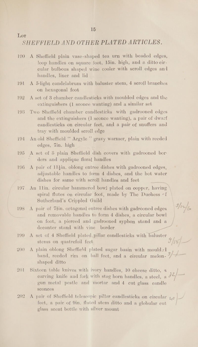 Lor SHEFFIELD AND OTHER PLATED ARTICLES. 190 A Sheffield plain vase-shaped tea urn with beaded edges, loop handles on square foot, 15in. high, and a ditto cir- cular bulbous shaped wine cooler with scroll edges an‘l handles, liner and lid 191 A 5-light candelabrum with baluster stem, 4 scroll branches on hexagonal foot 192 A set of 8 chamber candlesticks with moulded edges and the extinguishers (1 sconce wanting) and a similar set i93. Two Sheffield chamber candlesticks with gadrooned edges and the extinguishers (1 sconce wanting), a pair of dwaczt candlesticks on circular feet, and a pair of snuffers and tray with moulded scroll edge i94 An old Sheffield “‘ Argyle ’’ gravy warmer, plain with reeded edges, Jin. high 195 A set of 3 plain Sheffield dish covers with gadrooned bor- ders and applique flora] handles 196 A pair of 114in. oblong entree dishes with gadrooned edges, adjustable handles to form 4 dishes, and the hot water dishes for same with scroll handles and feet 197 An Ilin. circular hammered bow] plated on copper, having spiral flutes on circular foot, made by The Duchess «f Sutherland’s Crippled Guild 198 A pair of 7#in. octagonal entree dishes with gadrooned edges and removable handles to form 4 dishes, a circular bowl on foot, a pierced and gadrooned syphon stand and a decanter stand with vine border — 199 A set of 4 Sheffield plated, pillar candlesticks with baluster . ) stems on quatrefoil feet Ts Oh 200 A plain oblong Sheffield plated sugar basin with moulds1 | band, reeded rim on ball feet, and a circular melon- ~/ shaped ditto = 201 Sixteen table knives with ivory handles, 10 cheese ditto, 1 | carving knife and fork with stag horn handles, a steel, a 7 pe gun metal pestle and mortar and 4 cut glass candle sconces | 202 A pair of Sheffield telescopic pillar candlesticks on circular Lo | feet, a pair of 9in. fluted stem ditto and a globular cut glass scent bottle with silver mount ree