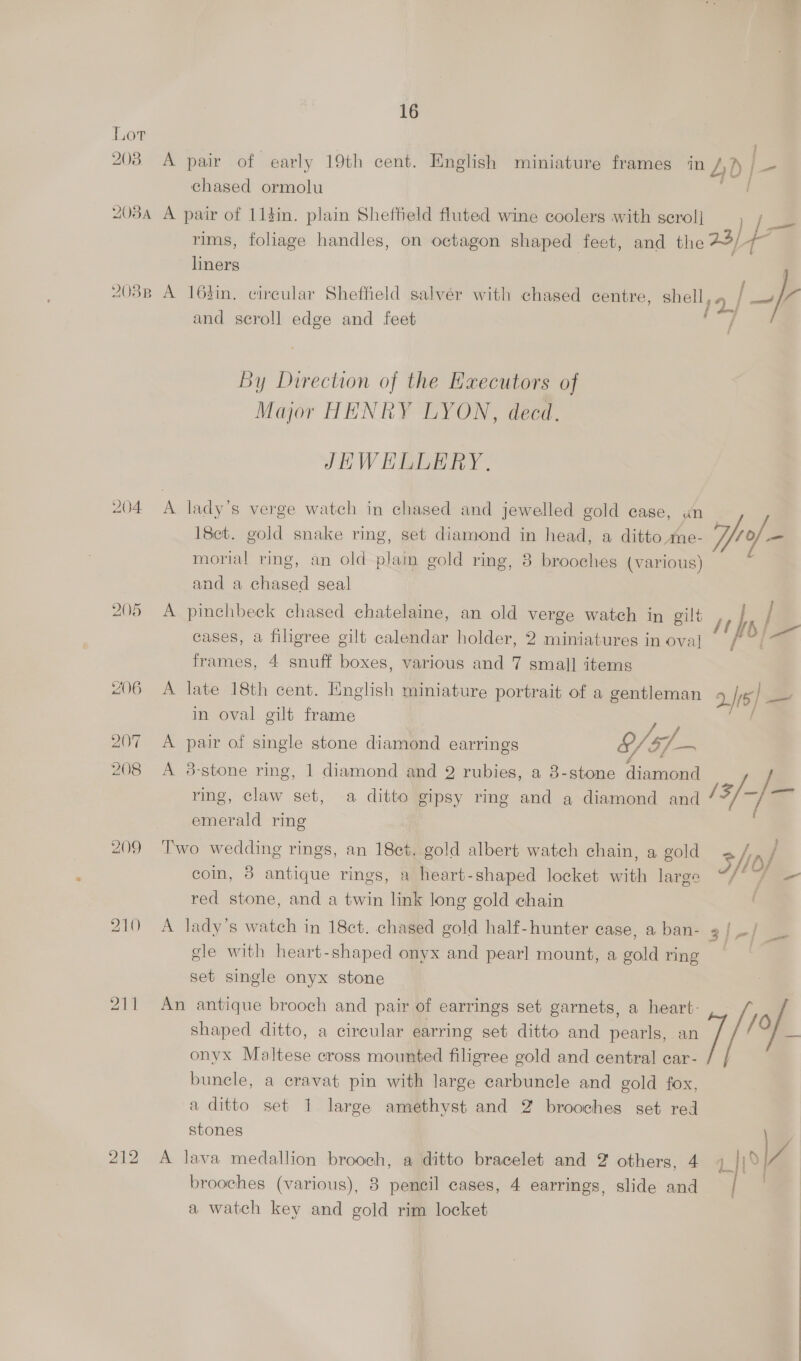 Lor 203 A pair of early 19th cent. English miniature frames in 4D j= chased ormolu 208A A pair of 11din. plain Shefteld fluted wine coolers with scrol] | rims, foliage handles, on octagon shaped feet, and the 23/4 ae liners ‘ : ; ‘ { 03B A 163in. circular Sheffield salver with chased centre, shell, a / oe ; ate J and scroll edge and feet / By Direction of the Executors of Major HENRY LYON, decd. JEWEHLLERY, 204 A lady’s verge watch in chased and jewelled gold case, un 18ct. gold snake ring, set diamond in head, a ditto me- /- morial ring, an old plaim gold ring, 8 brooches (various) and a chased seal 205 A pinchbeck chased chatelaine, an old verge watch in gilt cases, a filigree gilt calendar holder, 2 miniatures in ova] 1} Ps frames, 4 snuff boxes, various and 7 small items 406 A late 18th cent. English miniature portrait of a gentleman 2/15) — in oval gilt frame 207 A pair of single stone diamond earrings $/5f- 208 A 3-stone ring, 1 diamond and 2 rubies, a 3-stone diamond / ring, claw set, a ditto gipsy ring and a diamond and 13/ i emerald ring 209 Two wedding rings, an 18et. gold albert watch chain, a gold afr) j coin, 8 antique rings, a heart-shaped locket ai large 3/4 a red stone, and a twin link long gold chain 210 A lady’s watch in 18ct. chased gold half-hunter case, a ban- 3 |-| = gle with heart-shaped onyx and pearl mount, a gold ring set single onyx stone 211 An antique brooch and pair of earrings set garnets, a heart: shaped ditto, a circular earring set ditto and pearls, an '% onyx Maltese cross mounted filigree gold and central car- bunele, a cravat pin with large carbuncle and gold fox, a ditto set 1 large amethyst and 2 brooches set red stones 212 A lava medallion brooch, a ditto bracelet and 2 others, 4 L brooches (various), 8 pencil cases, 4 earrings, slide and | a watch key and gold rim locket
