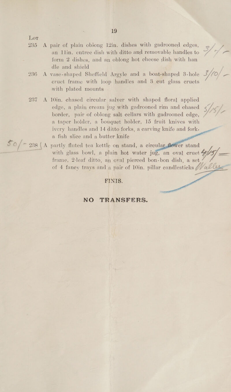 235 A 236 A 237 A 238 ( A 19 pair of plain oblong 12in. dishes with gadrooned edges, : un llin. entree dish with ditto and removable handles to ““ % == form 2 dishes, and an oblong hot cheese dish with han dle and shield vase-shaped Sheffield Argyle and a boat-shaped 3-hole BY/ O/ - cruet frame with loop handles and 8 eut glass cruets “ with plated mounts 10in. chased circular salver with shaped floral applied edge, a plain cream jug with gadrooned rim and chased She ; border, pair of oblong salt cellars with gadrooned edge, 4 “ * a taper holder, a bouquet holder, 15 fruit knives with ivcry handles and 14 ditto forks, a carving knife and — a fish slice and a butter knife -       partly fluted tea kettle on stand, a circular, ‘ fewer stand with glass bowl, a plain hot water jug, an oval cruet V7 foo frame, 2-leaf ditto, an oval pierced bon-bon dish, a set a of 4 fanev travs ee a pair of 10in. pillar camaieticteg Ys Wek (thas © e = FINIS.  NO TRANSFERS.