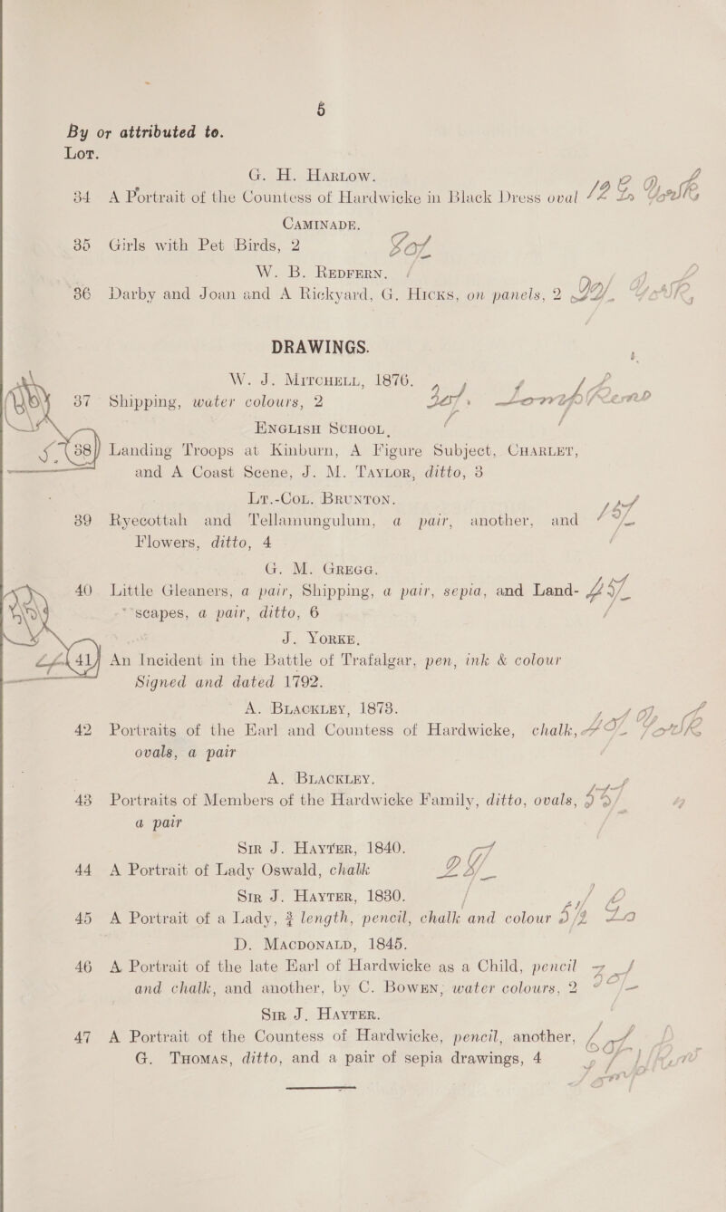  By or attributed to. Lot. G. E. Hariow. QD 34 A Portrait of the Countess of Hardwicke in Black Dress oval /, a CAMINADE. Girls with Pet Birds, 2 — Gof W. B. Reprern. / Dy, go ee Darby and Joan and A Rickyard, G. Hicks, on panels, 2 SY, Gore  DRAWINGS. ee W. J. Mircuenyi, 1876. , ou) f ; VE: eer Shipping, water colours, 2 DOT mb WV) fl EIA : f f ENGLISH SCHOOL, i Landing Troops at Kinburn, A Figure Subject, CHARLE?, and A Coast Scene, J. M. Taytor, ditto, 3 Lr.-Cou. Brunton. af Ryecottah and Tellamungulum, a pair, another, and ¢ oh Flowers, ditto, 4 é G. M. Grea. Little Gleaners, a pair, Shipping, a pair, sepia, and Land- vy, 7 “scapes, a pair, ditto, 6 f J. YORKE, 7 An Incident in the Battle of Trafalgar, pen, ink &amp; colour Signed and dated 1792. A. Buacxtey, 1878. ; / Oy 3 Portraits of the Earl and Countess of Hardwicke, chalk,. IS. Vote SKE ovals, a pair A. ‘BLACKLEY. ris Portraits of Members of the Hardwicke Family, ditto, ovals, 5 >/ a pair Sir J. Hayter, 1840. (if A Portrait of Lady Oswald, chalk Le Sir J. Hayter, 1880. / / OO A Portrait of a Lady, 3 length, pencil, chalk and colour bit wa D. MacponaLp, 1845. A Portrait of the late Earl of Hardwicke as a Child, pencil ~ _/ and chalk, and another, by C. Bowrn; water colours, 2 ed Sr J. Hayter. - A Portrait of the Countess of Hardwicke, pencil, another, ra 2