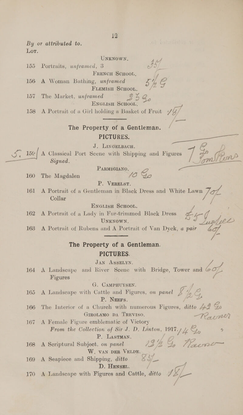 = id 160 161 162 163 164 169 170 UNKNOWN. 4 if Portraits, unframed, 3 et FRENCH SCHOOL, ty A Woman Bathing, unframed s /4 end Fiemish Scuoon. /° ~ The Market, unframed QD % oo | ENGLISH SCHOOL, Lh, A Portrait of a Girl holding a Basket of Fruit +/ ¥ fi The Property of a Gentleman. / PICTURES. 2 J. LInGELBACH. ey &amp; hy A Classical Port Scene with Shipping and Figures / 3” (7) Signed. I jgnl/ = PARMIGIANO, 2 ees The Magdalen 40) Go P. VERELST. A Portrait of a Gentleman in ‘Black Dress and White Mas Collar | ENGLisH SCHOOL. A Portrait of a Lady in Fur-trimmed Black Dress Z, he Mh UNKNOWN. * Suse LD A Portrait of Rubens and A Portrait of Van Dyck, a pair ba / The Property of a Gentleman. PICTURES. JAN ASSELYN. A Landscape and River Scene with Bridge, Tower and @O-. Figures | G. CAMPHUYSEN. i of A gheaee re with Cattle and Figures, on panel b ID oss P. NEEFS. ee 2 The Interior of a Church with numerous Figures, ditto bp-J Sp GIROLAMO DA 'TREVISO. That pne A Female Figure emblematic of Victory e . From the Collection of Sir J. D. Linton, ea re % L, P. LastTMan. . {7 o. ~ A Scriptural Subject, on panel IZA Veer 2 W. VAN DER VELDE. A Seapiece and Shipping, ditto 457. D. HENSEL. A Landscape with Figures and Cattle, ditto / 2, i /