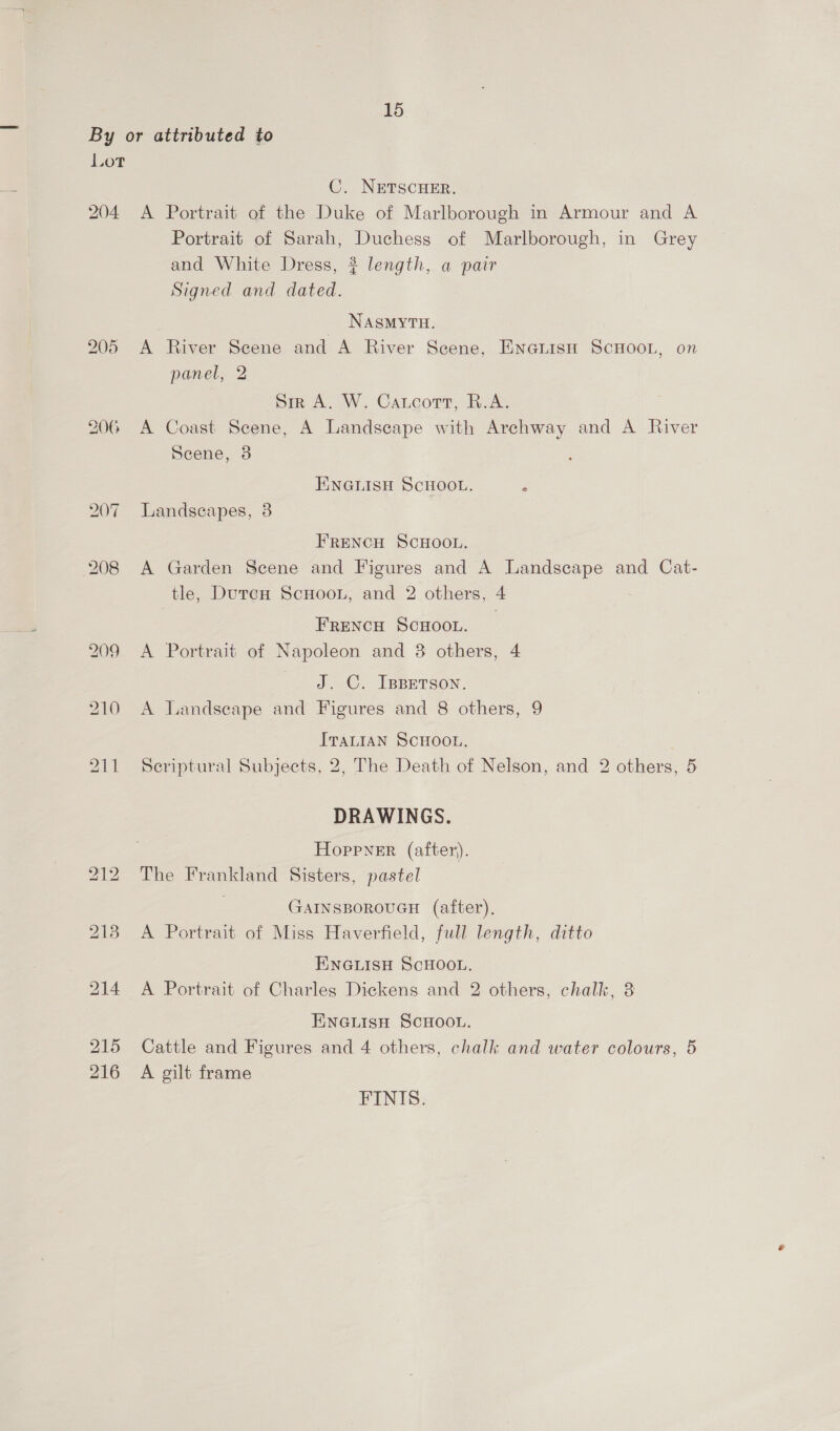 By or attributed to Lot C. NETSCHER. 204 A Portrait of the Duke of Marlborough in Armour and A Portrait of Sarah, Duchess of Marlborough, in Grey and White Dress, ? length, a pair Signed and dated. _ NAsmyru. 205 A River Scene and A River Scene, ENGLISH SCHOOL, on panel, 2 Sir A. W. Carcott, R.A. 206 A Coast Scene, A Landscape with Archway and A River Scene, 3 ENGLISH SCHOOL. ‘ 207 Landscapes, 3 FRENCH SCHOOL. 208 A Garden Scene and Figures and A Landscape and Cat- tle, DutrecH ScHOooL, and 2 others, 4 FRENCH SCHOOL. 209 A Portrait of Napoleon and 3 others, 4 J. C. IBBETSON. 210 A Tandseape and Figures and 8 others, 9 ITALIAN SCHOOL. 211 Seriptural Subjects, 2, The Death of Nelson, and 2 others, 5 DRAWINGS. Hoppner (after). 212. The Frankland Sisters, pastel GAINSBOROUGH (after), 2138 A Portrait of Miss Haverfield, full length, ditto ENGLISH SCHOOL. 214 A Portrait of Charles Dickens and 2 others, chalk, 3 ENGLISH SCHOOL. 215 Cattle and Figures and 4 others, chalk and water colours, 5 216 A gilt frame FINIS.