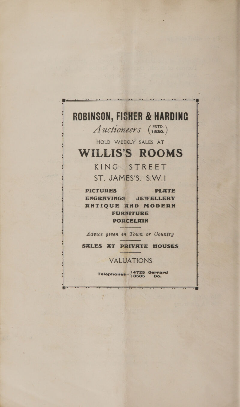    Auctioneers (isso.) HOLD WEEKLY SALES AT WILLIS’S ROOMS KINGS TREE F ST. JAMES 37°S) VV 1 PICTURES PLATE ENGRAVINGS JEWELLERY ANTIQUE AND MODERN FURNITURE PORCELAIN  Advice gwen 1m Town or Country  SALES AT PRIVATE HOUSES  VALUATIONS Telephones— { onan Gerrard Do.     ee