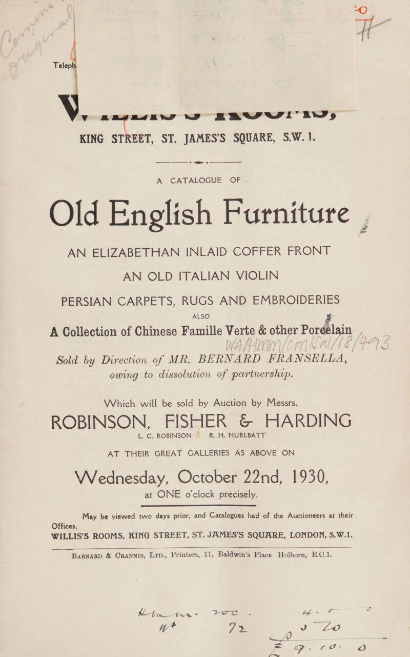  yY sas evesaew 7 BROW’ ws KING STREET, ST. JAMES’S SQUARE, S.W. 1. —_———————— » =&lt;  A CATALOGUE OF Old English Furniture , AN ELIZABETHAN INLAID COFFER FRONT AN OLD ITALIAN VIOLIN PERSIAN CARPETS, RUGS AND EMBROIDERIES ALSO f A Collection of Chinese Famille — . other eo re Sold by Direction of MR. BERNARD FRANSELLA, owing to dissolution of partnership. Which will be sold by Auction by Messrs. ROBINSON, FISHER &amp; HARDING L. C. ROBINSON “ R, H,. HURLBATT AT THEIR GREAT GALLERIES AS ABOVE ON J ? Wednesday, October 22nd, 1930, at ONE o'clock precisely. May be viewed two days prior, and Catalogues had of the Auctioneers at their Offices, WILLIS’S ROOMS, KING STREET, ST. JAMES’S SQUARE, LONDON, S.W.1. BaRNaRD &amp; CRANNIS, Lip., Printers, 11, Baldwin’s Place Holborn, E.C.1.