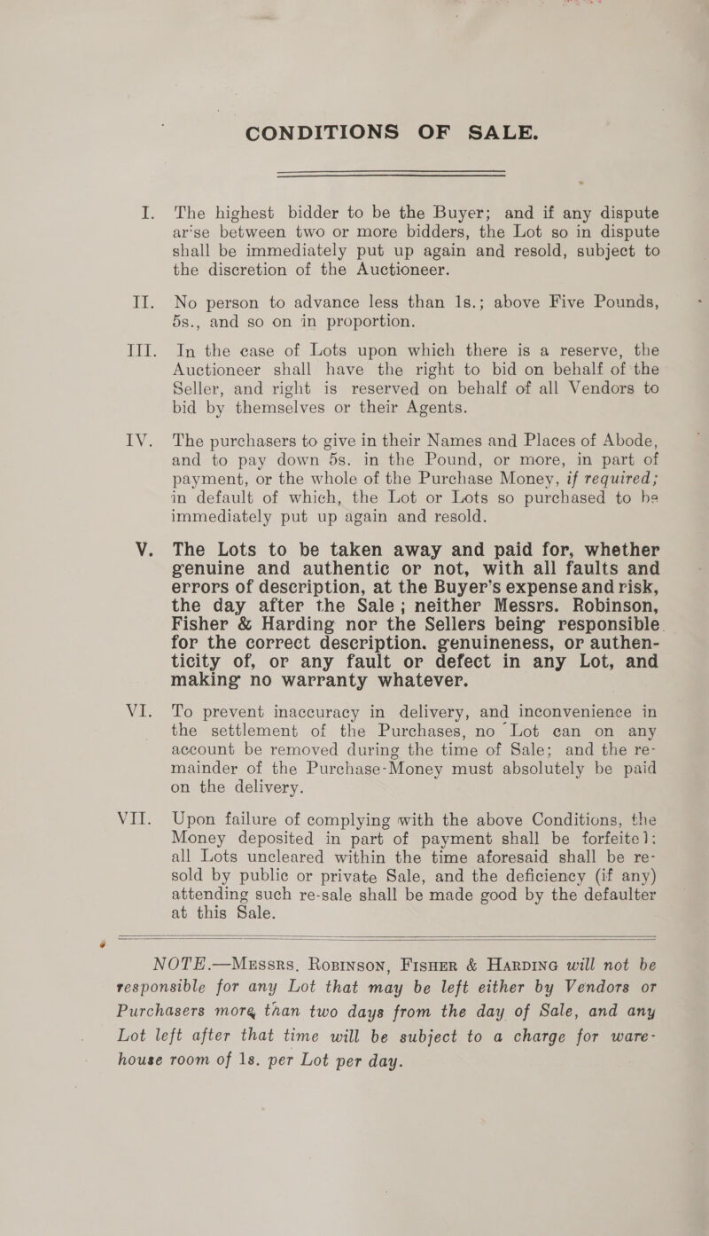 CONDITIONS OF SALE. I. The highest bidder to be the Buyer; and if any dispute ar'se between two or more bidders, the Lot so in dispute shall be immediately put up again and resold, subject to the discretion of the Auctioneer. II. No person to advance less than 1s.; above Five Pounds, 5s., and so on in proportion. III. In the case of Lots upon which there is a reserve, the Auctioneer shall have the right to bid on behalf of the Seller, and right is reserved on behalf of all Vendors to bid by themselves or their Agents. IV. The purchasers to give in their Names and Places of Abode, and to pay down 5s. in the Pound, or more, in part of payment, or the whole of the Purchase Money, if required; in default of which, the Lot or Lots so purchased to he immediately put up again and resold. V. The Lots to be taken away and paid for, whether genuine and authentic or not, with all faults and errors of description, at the Buyer’s expense and risk, the day after the Sale; neither Messrs. Robinson, Fisher &amp; Harding nor the Sellers being responsible. for the correct description. genuineness, or authen- ticity of, or any fault or defect in any Lot, and making no warranty whatever. VI. To prevent inaccuracy in delivery, and inconvenience in the settlement of the Purchases, no Lot can on any account be removed during the time of Sale; and the re- mainder of the Purchase-Money must absolutely be paid on the delivery. VII. Upon failure of complying with the above Conditions, the Money deposited in part of payment shall be forfeite): all Lots uncleared within the time aforesaid shall be re- sold by public or private Sale, and the deficiency (if any) attending such re-sale shall be made good by the defaulter at this Sale.   NOTE.—MeEssrs, Ropinson, FisHer &amp; Harpine will not be responsible for any Lot that may be left either by Vendors or Purchasers more than two days from the day of Sale, and any Lot left after that time will be subject to a charge for ware- house room of 1s. per Lot per day.