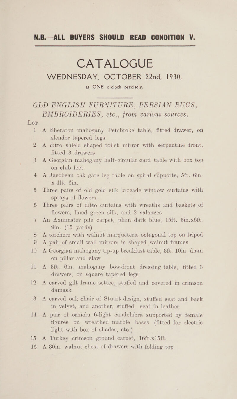  CATALOGUE WEDNESDAY, OCTOBER 22nd, 1930, at ONE o'clock precisely.   Lot 1 14 15 16 EMBROIDERIES, etc., from various sources. A Sheraton mahogany Pembroke table, fitted drawer, on slender tapered legs | A ditto shield shaped toilet mirror with serpentine front, fitted 8 drawers A Georgian mahogany half-circular card table with box top on club feet A Jacobean oak gate leg table on spiral supports, 5ft. 6in. x 4ft. 6in. : Three pairs of old gold silk brocade window curtains with sprays of flowers Three pairs of ditto curtains with wreaths and baskets of flowers, lined green silk, and 2 valances An Axminster pile carpet, plain dark blue, 15ft. 3in.x6ft. 9in. (15 yards) A torchere with walnut marqueterie octagonal top on tripod A pair of small wall mirrors in shaped walnut frames A Georgian mahogany tip-up breakfast table, 8ft. 10in. diam on pillar and claw A 8ft. 6in. mahogany bow-front dressing table, fitted 8 drawers, on square tapered legs A carved gilt frame settee, stuffed and covered in crimson damask A carved oak chair of Stuart design, stuffed seat and back in velvet, and another, stuffed seat in leather A pair of ormolu 6-light candelabra supported by female figures on wreathed marble bases (fitted for electric light with box of shades, etc.) A Turkey crimson ground carpet, 16ft.x15ft. A 80in. walnut chest of drawers with folding top