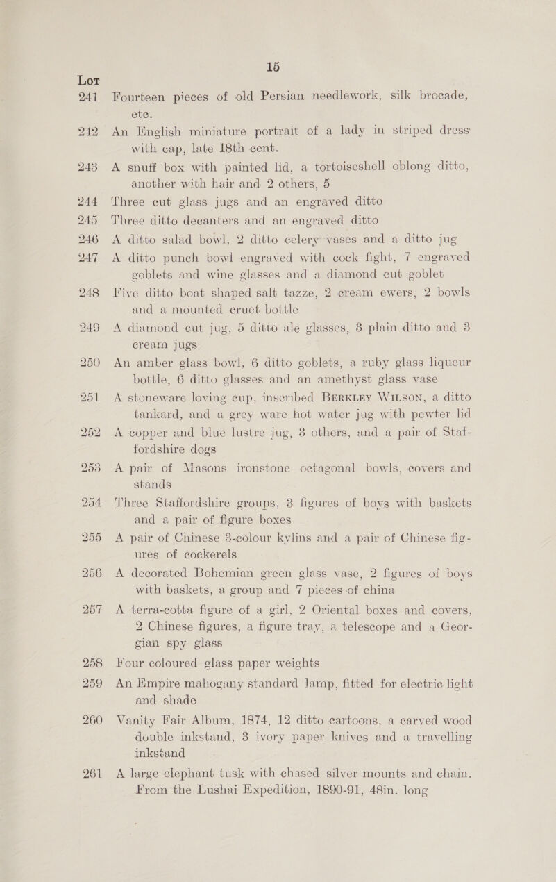 Lot 24) 15 Fourteen pieces of old Persian needlework, silk brocade, ete. An English miniature portrait of a lady in striped dress with cap, late 18th cent. A snuff box with painted lid, a tortoiseshell oblong ditto, another with hair and: 2 others, 5 Three cut glass jugs and an engraved ditto Three ditto decanters and an engraved ditto A ditto salad bowl, 2 ditto celery vases and a ditto jug A ditto punch bowl engraved with cock fight, 7 engraved goblets and wine glasses and a diamond cut goblet Five ditto boat shaped salt tazze, 2 cream ewers, 2 bowls and a mounted cruet bottle A diamond eut jug, 5 ditto ale glasses, 8 plain ditto and 3 cream jugs An amber glass bowl, 6 ditto goblets, a ruby glass liqueur bottle, 6 ditto glasses and an amethyst glass vase A stoneware loving cup, inseribed BERKLEY WILSON, a ditto tankard, and a grey ware hot water jug with pewter lid A copper and blue lustre jug, 8 others, and a pair of Staf- fordshire dogs A pair of Masons ironstone octagonal bowls, covers and stands Three Staffcrdshire groups, 8 figures of boys with baskets and a pair of figure boxes A pair of Chinese 3-colour kylins and a pair of Chinese fig- ures of cockerels A decorated Bohemian green glass vase, 2 figures of boys with baskets, a group and 7 pieces of china A terra-cotta figure of a girl, 2 Oriental boxes and covers, 2 Chinese figures, a figure tray, a telescope and a Geor- gian spy glass Four coloured glass paper weights An Empire mahogany standard Jamp, fitted for electric light and shade Vanity Fair Album, 1874, 12 ditto cartoons, a carved wood duuble inkstand, 3 ivory paper knives and a travelling inkscand A large elephant tusk with chased silver mounts and chain. From the Lushai Expedition, 1890-91, 48in. long