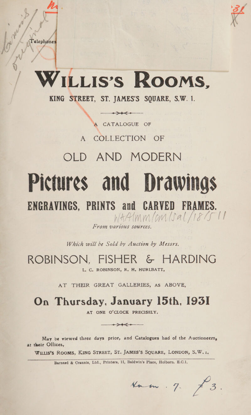  r WILLIs’s Rooms, KING STREET, ST. JAMES’S SQUARE, S.W. 1. oe \ “A CATALOGUE OF  me COCLECTION 2OF OLD AND MODERN Pictures and ENGRAVINGS, PRINTS and sree RUNES, / | fc. A Frova vartous Sources.  Which will be Sold by Auction by Messrs, ROBINSON, FISHER &amp; HARDING L. C. ROBINSON, R. H. HURLBATT, AT THEIR GREAT GALLERIES, As ABOVE, On Thursday, January 15th, 193] AT ONE O’CLOCK PRECISELY, —__+-&gt;-+&lt;+_—_ May be viewed three days prior, and Catalogues had of the Auctioneers, at their Offices, WiLis’s ROOMS, KING STREET, ST. JAMES’S SQUARE, LONDON, S.W. 1. o, ~ *%y