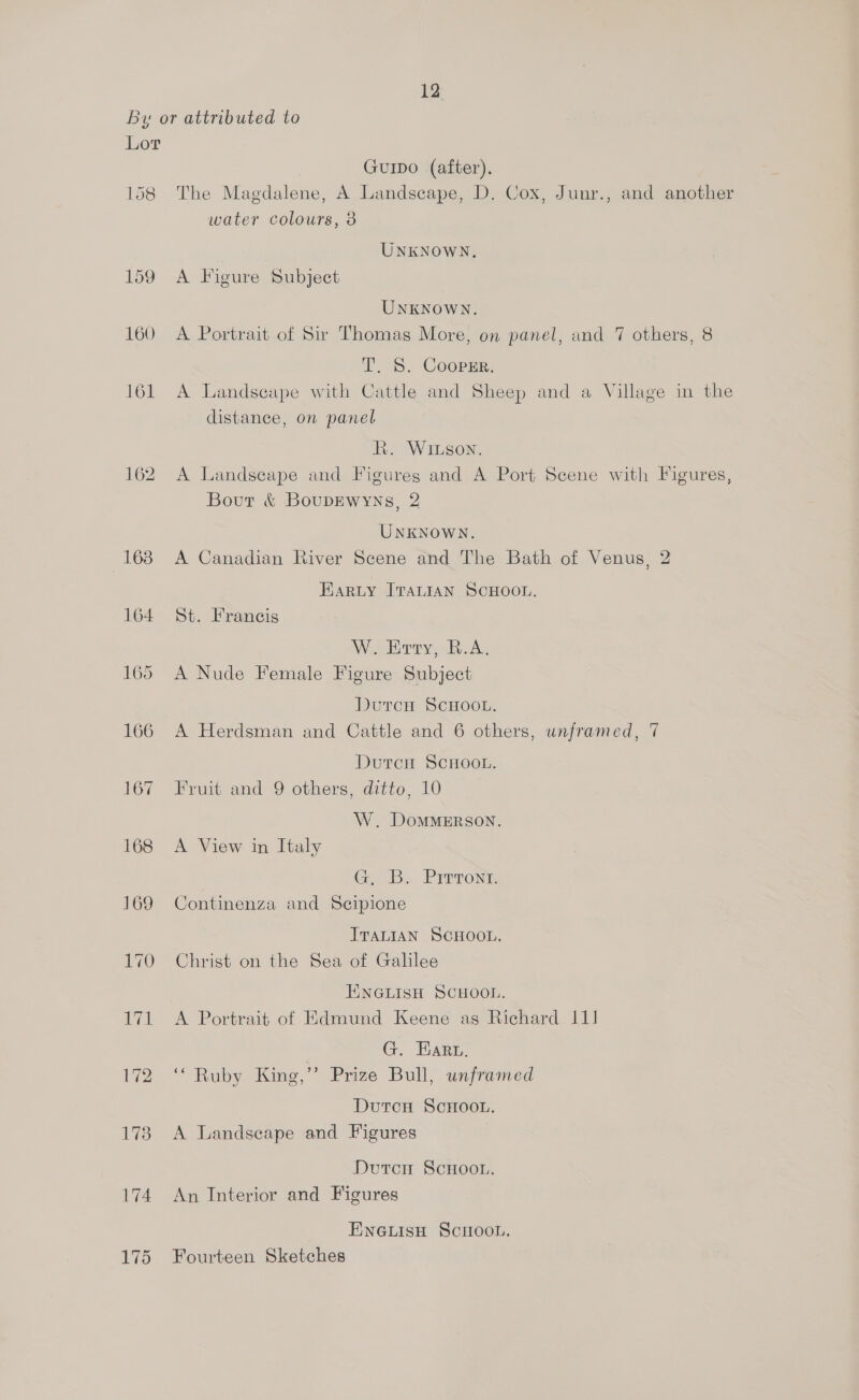 158 173 174 175 Guipo (after), The Magdalene, A Landscape, D. Cox, Junr., and another water colours, 8 UNKNOWN. A Figure Subject UNKNOWN. A Portrait of Sir Thomas More, on panel, and 7 others, 8 T. S. CoopEr. A Landscape with Cattle and Sheep and a Village in the distance, on panel hk. Wiuson. A Landscape and Figures and A Port Scene with Figures, Bout &amp; BoupDEWyYNs, 2 UNKNOWN. A Canadian River Scene and The Bath of Venus, 2 HARLY ITALIAN SCHOOL. St. Francis W. Entry, R.A. A Nude Female Figure Subject Dutcn ScHOOL. A Herdsman and Cattle and 6 others, unframed, 7 DutcH SCHOOL. Fruit and 9 others, ditto, 10 W. DoMMERSON. A View in Italy GiB, Preront Continenza and Scipione ITALIAN SCHOOL. Christ on the Sea of Galilee EINGLISH SCHOOL. A Portrait of Edmund Keene as Richard 111 G. Hart. “Ruby King,” Prize Bull, unframed Dutcu ScHoo.. A Landscape and Figures Dutcr ScHooL. An Interior and Figures ENGLISH SciHoon. Fourteen Sketches