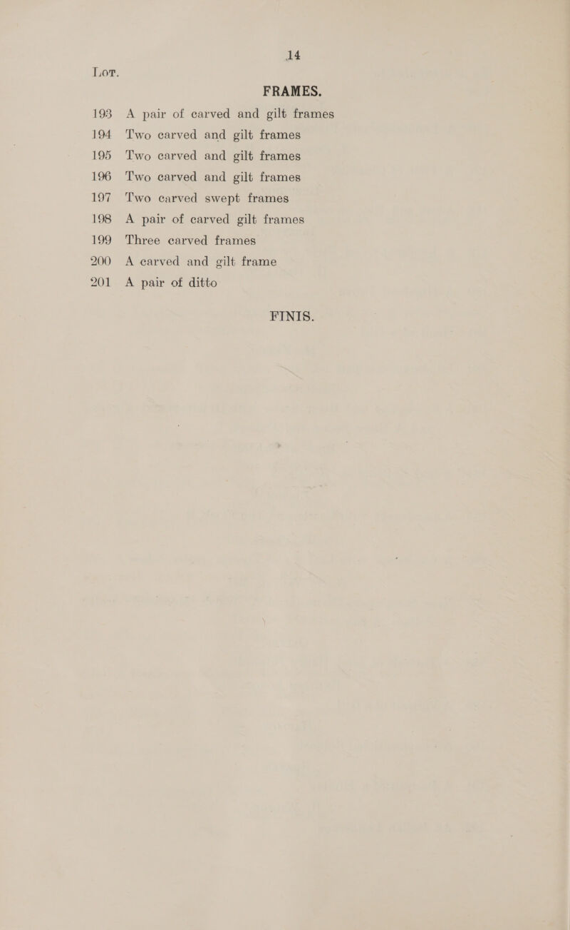 194 195 196 194 198 ie 200 201 14 FRAMES. Two carved and gilt frames Two carved and gilt frames Two carved and gilt frames Two carved swept frames A pair of carved gilt frames Three carved frames A carved and gilt frame A pair of ditto FINIS.