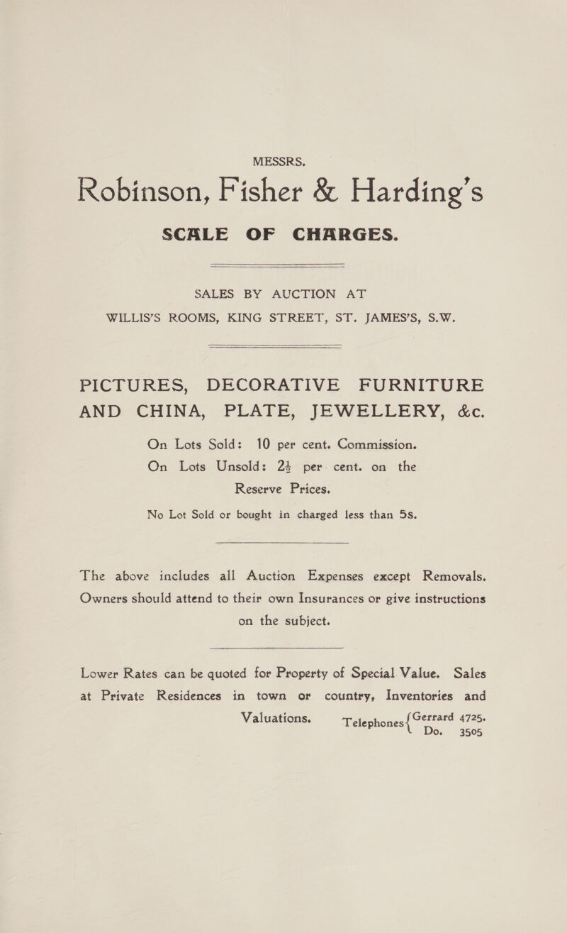 MESSRS. Robinson, Fisher &amp; Harding’s SCALE OF CHARGES. SALES BY AUCTION AT WILLIS’S ROOMS, KING STREET, ST. JAMES’S, S.W.  PICTURES, DECORATIVE FURNITURE AND CHINA, PLATE, JEWELLERY, &amp;c. On Lots Sold: 10 per cent. Commission. On Lots Unsold: 24 per cent. on the Reserve Prices. No Lot Sold or bought in charged less than 5s. The above includes all Auction Expenses except Removals. Owners should attend to their own Insurances or give instructions on the subject. Lower Rates can be quoted for Property of Special Value. Sales at Private Residences in town or country, Inventories and Gerrard 4725. Do. 3505 Valuations. Telephones
