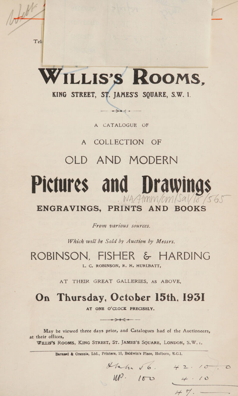  A COLLECTION OF OLD AND MODERN Pictures and Drawings Why ih Hmnn ENGRAVINGS, PRINTS AND BOOKS From various sources. Which will be Sola by Auction by Messrs. ROBINSON, FISHER &amp; HARDING L. C. ROBINSON, R. H. HURLBATT, AT THEIR GREAT GALLERIES, as ABOVE, On Thursday, October 15th, 193! AT ONE O’CLOCK PRECISELY.  ob sis May be viewed three days prior, and Catalogues had of the Auctioneers, at their offices, WILLIS’S ROOMS, KING STREET, ST. JAMES’S SQUARE, LONDON, S.W.1.  ee Barnasd &amp; Crannis, Ltd,, Printers, 11, Baldwin’s Place, Holborn, ©.C.1, aa sf we : i ay ME 5 UP - | [6 PW oe) Ne A