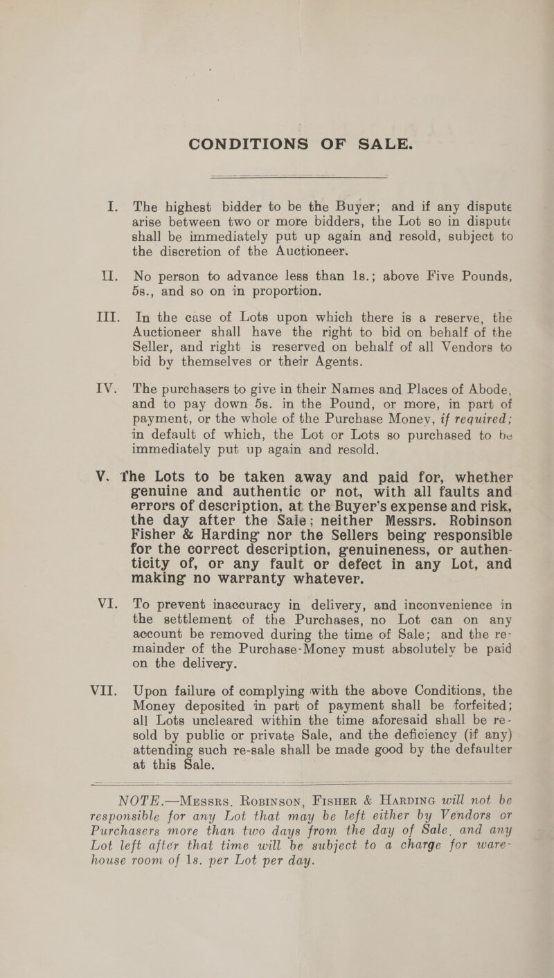 CONDITIONS OF SALE. The highest bidder to be the Buyer; and if any dispute arise between two or more bidders, the Lot so in dispute shall be immediately put up again and resold, subject to the discretion of the Auctioneer. No person to advance less than 1s.; above Five Pounds, 5s., and so on in proportion. In the case of Lots upon which there is a reserve, the Auctioneer shall have the right to bid on behalf of the Seller, and right is reserved on behalf of all Vendors to bid by themselves or their Agents. The purchasers to give in their Names and Places of Abode, and to pay down 5s. in the Pound, or more, in part of payment, or the whole of the Purchase Money, if required; in default of which, the Lot or Lots so purchased to be immediately put up again and resold. VI. genuine and authentic or not, with all faults and errors of description, at the Buyer’s expense and risk, the day after the Saie; neither Messrs. Robinson Fisher &amp; Harding nor the Sellers being responsible for the correct description, genuineness, or authen- ticity of, or any fault or defect in any Lot, and making no warranty whatever. To prevent inaccuracy in delivery, and inconvenience in the settlement of the Purchases, no Lot can on any account be removed during the time of Sale; and the re- mainder of the Purchase-Money must absolutely be paid on the delivery. Upon failure of complying with the above Conditions, the Money deposited in part of payment shall be forfeited; all Lots uncleared within the time aforesaid shall be re- sold by public or private Sale, and the deficiency (if any) attending such re-sale shall be made good by the defaulter at this Sale. |  