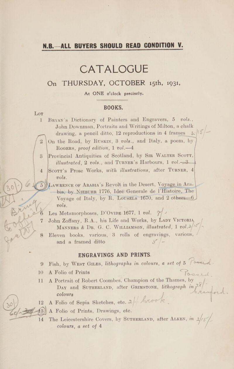  CATALOGUE On THURSDAY, OCTOBER 15th, 1931 At ONE o'clock precisely.   BOOKS. Lot 1 Bryan’s Dictionary of Painters and Engravers, 5 vols., John Downman, Portraits and Writings of Milton, a chalk | a drawing, a pencil ditto, 12 reproductions in 4 frames phic cj 2\On the Road, by Rusxrn, 3 vols., and Italy, a poem, by ] | Rocers, proof edition, 1 vol.—4 [ 8 \Provincial Antiquities of Scotland, by Siz WALTER Scorn, | illustrated, 2 vols., and TuRNER’s Harbours, | vol.=3— 4 pet Prose Works, with illustrations, after TURNER, q ; vols   Ws i 1 ea or ARABIA’S Revolt in the Desert, \oyage. in Ara- , | ineyaes of Italy, by R. Lovustis 1670, and 2 A Teens vols. Les Metamorphoses, D’Ovipg 1677, 1 vol. 97 / fen \\A John Zoffany, R.A., his Life and Works, by Lapy Victoria, / Me” kh Manners &amp; Dr. G. C. Wituiamson, illustrated, 1 vol.4// , A. 8 Eleven books, various, 3 rolls of engravings, various, <<? and a framed ditto ae ENGRAVINGS AND PRINTS. 9 Fish, by Wust Giuzs, lithographs in colours, a set of 5 / Dae a: 10 A Folio of Prints ire U<_> ~> | eX 11 A Portrait of Robert Coombes, Champion of the Thames, by Day and SUTHERLAND, after GRIMSTONE, fee aoe inp colours | () 12 A Folio of Sepia Sketches, etc. 2 / CY- Deg - 3) A Folio of Prints, Drawings, etc. / / _ 14 The Leicestershire Covers, by SUTHERLAND, after ALKEN, in ats ey colours, a set of 4 / j = 24 /