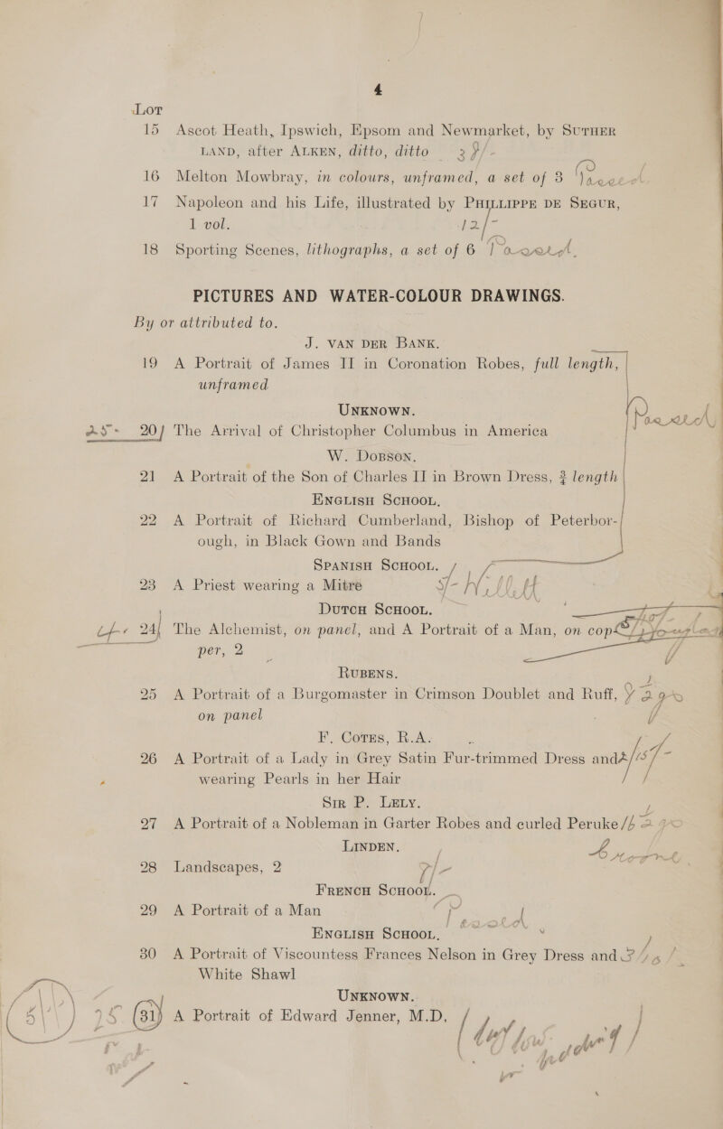 Lor 15 Ascot Heath, Ipswich, Epsom and Newmarket, by SurnErR LAND, after ALKEN, ditto, ditto 2 }/. 16 Melton Mowbray, in colours, unframed, a set of 8 fegee 17 Napoleon and his Life, illustrated by PHILLIPPE DE SrGuR, 1 vol. Be. [- oN 18 Sporting Scenes, lithographs, a set of 6 Toros. PICTURES AND WATER-COLOUR DRAWINGS. By or attributed to. J. VAN DER BANK. ee 19 A Portrait of James IT in Coronation Robes, full length, | unframed UNKNOWN. ~ 20) The Arrival of Christopher Columbus in America W. Dosson, | 21 A Portrait of the Son of Charles I] in Brown Dress, } length | ENGLISH SCHOOL, 22 A Portrait of Richard Cumberland, Bishop of Peterbor-/ ough, in Black Gown and Bands  SPANtpe SCHOOL, : A .. oe 23 <A Priest wearing a Mitre Ye NL H ; DutcH ScHooL. ; per, 2 RUBENS. J — on panel FE. Corns, B.A. . 26 A Portrait of a Lady in Grey Satin Fur-trimmed Dress “7 wearing Pearls in her Hair Sir P. LEty. 297 A Portrait of a Nobleman in Garter Robes and curled Peruke ie LINDEN. v4 28 Landscapes, 2 >| FRENCH Scuoor. es 29 A Portrait of a Man iat sah EnGifge Somes. © 0 30 A Portrait of Viscountess Frances Nelson in Grey Dress and /; A White Shawl UNKNOWN.. ‘@ A Portrait of Edward Jenner, M.D, / lu f / ) / je le , hy ar q f E _      we,