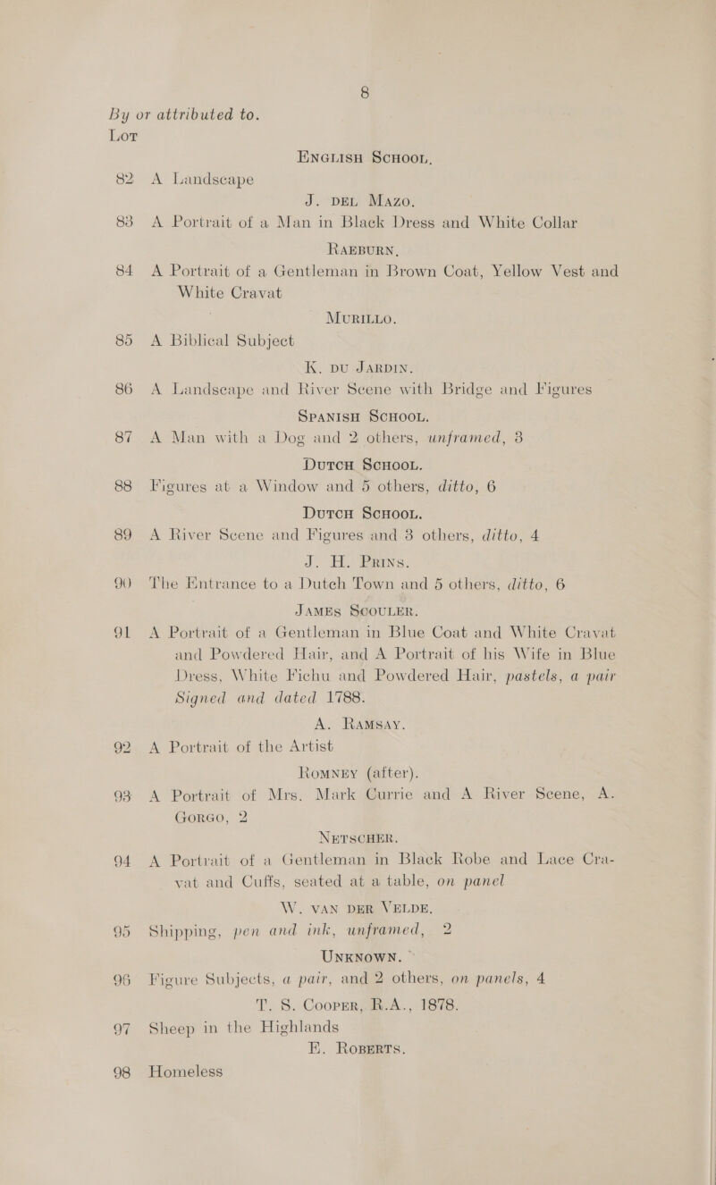 Lor 82 83 84. 86 87 88 89 90 O41 93 94 ee) Or 96 OF 98 ENGLISH SCHOOL, A Landscape J. DEL Mazo. A Portrait of a Man in Black Dress and White Collar RAEBURN, A Portrait of a Gentleman in Brown Coat, Yellow Vest and White Cravat . MURILLO. A Biblical Subject K. pu JARDIN. A Landseape and River Scene with Bridge and Figures SPANISH SCHOOL. A Man with a Dog and 2 others, unframed, 3 DutcH ScHoo.. Figures at a Window and 5 others, ditto, 6 Dutcu ScHOooL. A River Scene and Figures and 8 others, ditto, 4 J. Ely eins. The Entrance to a Dutch Town and 5 others, ditto, 6 JAMES SCOULER. A Portrait of a Gentleman in Blue Coat and White Cravat and Powdered Hair, and A Portrait of his Wife in Blue Dress, White Fichu and Powdered Hair, pastels, a pair Signed and dated 1788. A. RaAMsay. A Portrait of the Artist Romney (after). A Portrait of Mrs. Mark Currie and A River Scene, A. GorGoO, 2 NETSCHER. A Portrait of a Gentleman in Black Robe and Lace Cra- vat and Cuffs, seated at a table, on panel W. VAN DER VELDE. Shipping, pen and ink, unframed, 2 UNKNOWN. © Figure Subjects, a pair, and 2 others, on panels, 4 T. S. Cooper, R.A., 1878. Sheep in the Highlands EE. Ropers. Homeless