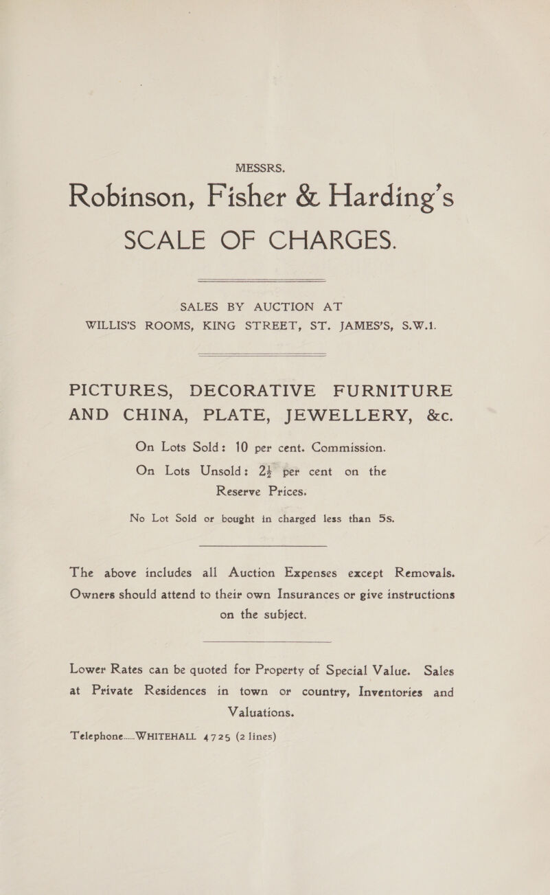 MESSRS. Robinson, Fisher &amp; Harding's SCALE OF CIRARGES: SALES BY AUCTION AT WILLIS’S ROOMS, KING STREET, ST. JAMES’S, S.W.1.   PICTURES, DECORATIVE FURNITURE AND CHINA, PLATE, JEWELLERY, &amp;c. On Lots Sold: 10 per cent. Commission. On Lots Unsold: 24 per cent on the Reserve Prices: No Lot Sold or bought in charged less than 5s. The above includes all Auction Expenses except Removals. Owners should attend to their own Insurances or give instructions on the subject. Lower Rates can be quoted for Property of Special Value. Sales at Private Residences in town or country, Inventories and Valuations. Telephone... WHITEHALL 4725 (2 lines)