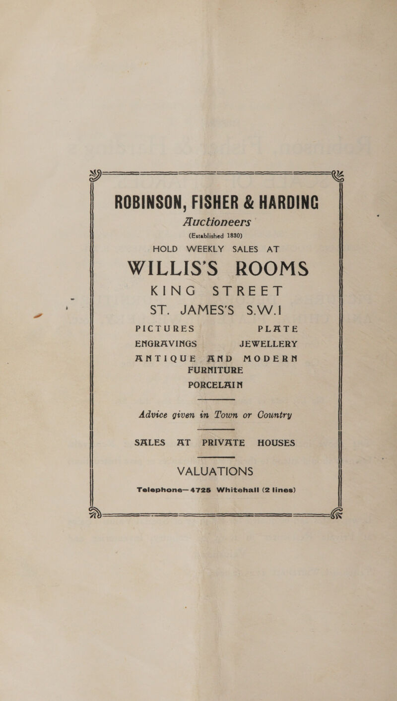       Auctioneers (Established 1830) HOLD WEEKLY SALES AT KIN Gage tee ET ST. JAMES’S S.W.1 PICTURES PLATE ENGRAVINGS JEWELLERY ANTIQUE AND MODERN FURNITURE PORCELAIN  Advice given in Town or Country  SALES AT PRIVATE HOUSES  VALUATIONS    