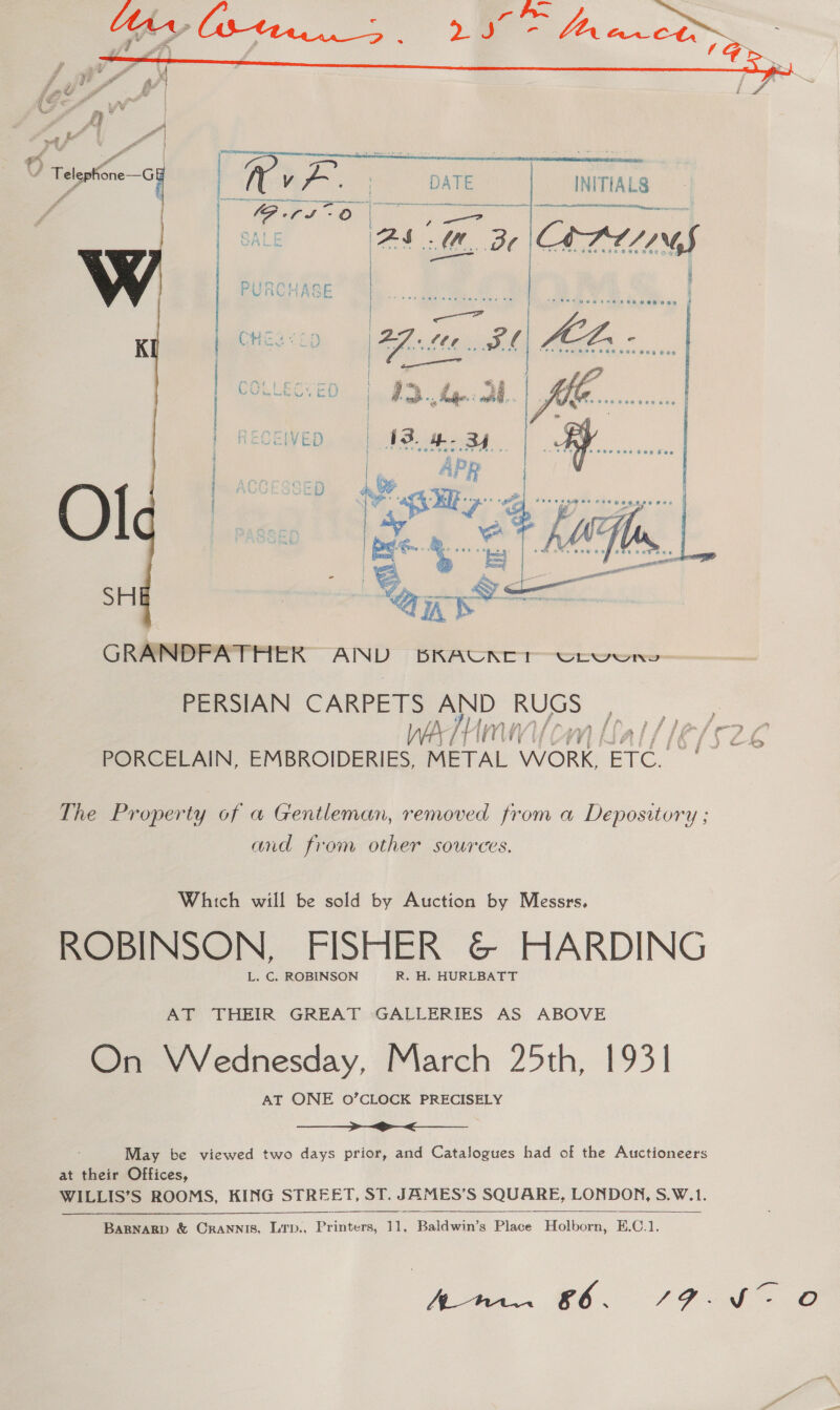   raf ra “ Telephone—G&amp; é f cya pave | _nmias Ges Oo j SALE am Be Comes | ) | LFOMti an PURC MASE   vig  GRANDFATHER SS BRAUCALCT Crvwns PERSIAN saat. ae ee oe i. VY) { f , fo bey PORCELAIN, cnc METAL WORK, ETc. — The Property of a Gentleman, removed from a Depository ; and from other sources. Which will be sold by Auction by Messrs. ROBINSON, FISHER &amp;© HARDING L. C. ROBINSON R. H. HURLBATT AT THEIR GREAT GALLERIES AS ABOVE On Wednesday, March 25th, 1931 AT ONE 0’CLOCK PRECISELY  May be viewed two days prior, and Catalogues had of the Auctioneers at their Offices, WILLIS’S ROOMS, KING STREET, ST. JAMES’S SQUARE, LONDON, S.W.1.  BaRNARD &amp; CraAnnis, LTD., Pratee 11, Baldwin’s Pisce Holborn, E.C.1.